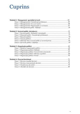 Modulul 1: Management: specialişti şi teorii.....................................................................05
     Tema 1: Managementul. Consideraţii preliminare.....................................................05
     Tema 2: Managementul. Un scurt istoric....................................................................08
     Tema 3: Managementul: Organizaţiile şi societatea..................................................10
     Tema 4: Managementul public. Definiţii.....................................................................24

Modulul 2: Sectorul public: introducere.............................................................................32
     Tema 1: Sectorul public. Delimitări conceptuale....................................................... 32
     Tema 2: Domeniul public. Consideraţii preliminare.................................................. 37
     Tema 3: Bunurile publice............................................................................................ 39
     Tema 4: Funcţia publică............................................................................................. 41
     Tema 5: Diferenţe între sectorul public şi sectorul privat...........................................43
     Tema 6: Serviciile publice: Definiţie........................................................................... 47

Modulul 3: Organizaţia publică...........................................................................................49
     Tema 1: Mediul şi organizaţiile publice......................................................................49
     Tema 2: Organizaţia publică: Definiţii.......................................................................58
     Tema 3: Organizaţia publică. Caracteristici structurale............................................63
     Tema 4: Organizaţia publică: Misiune şi politici........................................................66
     Tema 5: Organizaţia publică: Postul..........................................................................70

Modulul 4: Procesul decizional............................................................................................72
     Tema 1: Decizia şi mediul deciziei..............................................................................72
     Tema 2: Decizia şi mecanismele deciziei....................................................................76
     Tema 3: Clasificarea deciziilor...................................................................................79
     Tema 4: Abordări ale deciziei.....................................................................................89




                                                                                                                           4
 