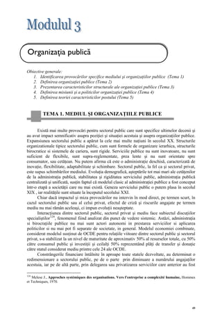 Organizaţia publică

Obiective generale:
   1. Identificarea provocărilor specifice mediului şi organizaţiilor publice (Tema 1)
   2. Definirea organizaţiei publice (Tema 2)
   3. Prezentarea caracteristicilor structurale ale organizaţiei publice (Tema 3)
   4. Definirea misiunii şi a politicilor organizaţiei publice (Tema 4)
   5. Definirea teoriei caracteristicilor postului (Tema 5)


         TEMA 1. MEDIUL ŞI ORGANIZAŢIILE PUBLICE


       Există mai multe provocări pentru sectorul public care sunt specifice ultimelor decenii şi
au avut impact semnificativ asupra poziţiei şi situaţiei acestuia şi asupra organizaţiilor publice.
Expansiunea sectorului public a apărut la cele mai multe naţiuni în secolul XX. Structurile
organizationale tipice sectorului public, cum sunt formele de organizare ierarhica, structurile
birocratice si sistemele de cariera, sunt rigide. Serviciile publice nu sunt inovatoare, nu sunt
suficient de flexibile, sunt supra-reglementate, prea lente şi nu sunt orientate spre
consumator, sau cetăţean. Nu putem afirma că este o administraţie deschisă, caracterizată de
inovaţie, flexibilitate, adaptabilitate şi schimbare. Sectorul public, la fel ca şi sectorul privat,
este supus schimbărilor mediului. Evoluţia demografică, aşteptările tot mai mari ale cetăţenilor
de la administraţia publică, stabilitatea şi rigiditatea serviciului public, administraţia publică
centralizată şi unificată, susţin faptul că modelul clasic al administraţiei publice a fost conceput
într-o etapă a societăţii care nu mai există. Geneza serviciului public o putem plasa în secolul
XIX , iar realităţile sunt situate la începutul secolului XXI.
       Chiar dacă impactul şi miza provocărilor nu intervin în mod direct, pe termen scurt, în
cazul sectorului public sau al celui privat, efectul de criză şi riscurile angajate pe termen
mediu nu mai rămân aceleaşi, ci impun evoluţii neaşteptate.
       Interacţiunea dintre sectorul public, sectorul privat şi mediu face subiectul discuţiilor
specialiştilor 124 , fenomenul fiind analizat din punct de vedere sistemic. Astăzi, administraţia
si birocraţiile publice nu mai sunt actori autonomi in prestarea serviciilor si aplicarea
politicilor si nu mai pot fi separate de societate, in general. Modelul economiei combinate,
considerat modelul susţinut de OCDE pentru relaţiile viitoare dintre sectorul public şi sectorul
privat, s-a stabilizat la un nivel de maturitate de aproximativ 50% al resurselor totale, cu 50%
către consumul public şi investiţii şi ceilalţi 50% reprezentând plăţi de transfer şi donaţie
către statul considerat mediu printre cele 24 ale OCDE.
       Constrângerile financiare întâlnite în aproape toate statele dezvoltate, au determinat o
redimensionare a sectorului public, pe de o parte prin diminuare a numărului angajaţilor
acestuia, iar pe de altă parte, prin delegarea sau privatizarea serviciilor care anterior au fost

124
   Melese J., Approches systémiques des organisations. Vers l’entreprise a complexité humaine, Hommes
et Techniques, 1970.




                                                                                                   49
 