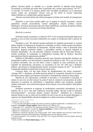 publice. Sectorul public se schimbă cu o acuitate specifică în ultimele două decenii.
Economiştii şi sociologii ştiu foarte bine că perioada care a urmat, anilor glorioşi ’50-‘70 125 ,
s-a dovedit a fi critică şi în mişcare, pentru toate societăţile occidentale, că ea antrenează
acţiuni, reacţii sau „proacţiuni“ diverse, care nu fac decât să crească importanţa
imprevizibilului şi a complexităţii mişcării generale 126 .
      Alocarea resurselor pentru dezvoltare presupune existenţa unor modele de management
public.
      Mişcările ce pot afecta mediul public pot fi grupate în mişcări economice, miscari
geopolitice, mişcări socioculturale, miscari demografice, mişcări juridice, miscari
tehnologice. Procesele decizionale adecvate trebuie identificate, structurile de aplicare trebuie
concepute şi limitele cu sectorul privat trebuie identificate.

      Mişcările economice

      Perioada creşterii economice s-a sfârşit în 1973. Criza economică declanşată după şocul
petrolier a avut ca efect inversarea indicatorilor de creştere şi conducerea către o penurie de
resurse 127 .
      Începând cu anii ’80, datorită eşecului politicilor de inspiraţie keynesiană, în sectorul
public, bugetele şi mijloacele au început să se restrângă, cu efecte vizibile asupra investiţiilor,
locurilor de muncă, cheltuielilor de funcţionare. Această situaţie a adus în prim-plan două
preocupări: alegerea politicilor publice, a priorităţilor acestora şi rigoarea bugetară cu
limitarea cheltuielilor. „S-a dat prioritate mediului economic faţă de intervenţia directă a
statului, producţiei în comparaţie cu redistribuirea incitaţiei faţă de dirijism, deciziilor
descentralizate faţă de reglementarea globală“ 77 .
      Întâlnim în dificultăţile economice generale sursa anumitor repoziţionări strategice ale
întreprinderii publice, care dezvoltaseră o anumită diversificare în anii ’70 şi care au revenit
la politica recentrării, zece ani mai târziu. Cauza o regăsim în criza economică, pe care
mişcările de naţionalizare, privatizare, au accentuat-o în anii ’80. Fără nici o dezbatere
publică, „privatizarea şi dereglementarea tuturor sectoarelor conduse de stat“ 78 au dovedit o
componentă-standard a marelui plan al pieţei interne unice.
      Cunoscut drept „cel mai mare proiect de dereglementare din istoria economiei“,
„Europa 1992“ a declanşat, sub dubla presiune politică şi economică, fuzionări în economia
privată (în prima etapă) şi privatizarea sectoarelor şi monopolurilor statului (a doua etapă).
      Dincolo de cele reprezentate, rezultatele se dovedesc a fi discutabile şi discutate, în
măsura în care nici un efect miracol nu poate fi atins în contextul socioeconomic de astăzi.
Apreciem că mişcările de redistribuire a capitalurilor publice sunt accelerate, exemplul
Angliei, Germaniei, care realizează programe de privatizare a serviciilor publice, fiind grăitor
în acest sens.
      Problema economică se regăseşte în problematica contextului internaţional, în care
întâlnim din ce în ce mai mult implicarea sectorului public. Dovada există în domeniul
telecomunicaţiilor 79 , serviciilor poştale, energiei electrice 80 . „Hotărârea de a liberaliza
anumite branşe în care se oferă servicii publice nu este în nici un caz de natură ideologică, ci
expresia unei disponibilităţi naturale de adaptare la evoluţii economice şi tehologice“ 81 .

125
    Bartoli A., op. cit., p. 46.
126
    “Cea mai mare perioadă de creştere din istoria economică, producţia industrială s-a multiplicat de 3, 5 ori,“
Hoanţă N., Economie şi finanţe publice, Editura Polirom, Iaşi, 2000, p. 118.
127
    Septembrie 1973 – decembrie 1974, primul şoc petrolier; ianuarie 1979, al doilea şoc petrolier.
77
   Bouvier M., Esclassan M.C., Lassale J.P., Finances publiques, 3e édition, LGDJ, Paris, 1996, p. 26.
78
   Martin H. P., Schumann H., op. cit. p. 214-224.
79
    Britanicii şi americanii negociază, din toamna anului 1995, asupra detaliilor unui acord de comerţ liber la
nivel mondial în domeniul telecomunicaţiilor, rămânând „patru sau cinci giganţi în lume“.
80
    Comisia Europeană a UE consideră că din anul 2001 vor fi supuse privatizării serviciile poştale, domeniul
energiei electrice.
81
   Karel van Miert, Le Monde diplomatique, 1/1996.




                                                                                                              50
 