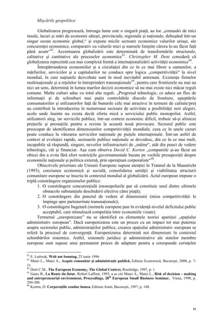 Mişcările geopolitice

       Globalizarea progresează, întreaga lume este o singură piaţă, au loc „comasări de mici
insule, lacuri şi mări de economii săteşti, provinciale, regionale şi naţionale, debuşând într-un
singur ocean economic global,“ şi expune micile sectoare economice valurilor uriaşe, ale
concurenţei economice, comparativ cu valurile mici şi mareele liniştite cărora le-au făcut faţă
până acum“ 82 . Accentuarea globalizării este determinată de transformările structurale,
calitative şi cantitative ale proceselor economice 83 . Christopher M. Dent consideră că
globalizarea reprezintă cea mai complexă formă a internaţionalizării activităţii economice 84 .
       Întrepătrunderea economiilor şi a circulaţiei din ce în ce mai libere a oamenilor, a
mărfurilor, serviciilor şi a capitalurilor ne conduce spre logica „competitivităţii“ la nivel
mondial, în care naţiunile dezvoltate sunt în mod inevitabil antrenate. Existenţa firmelor
multinaţionale şi a reţelelor în întreprinderi transnaţionale 85 , pentru care frontierele nu mai au
nici un sens, determină în lumea marilor decizii economice să nu mai existe nici măcar reguli
comune. Multe culturi aduc cu totul alte reguli. „Progresul tehnologic, ce aduce un flux de
informaţii şi de schimburi mai puţin controlabile dincolo de frontiere, aşteptările
consumatorilor şi utilizatorilor faţă de bunurile cele mai atractive în termeni de calitate/preţ
au contribuit la introducerea în numeroase sectoare de activitate a posibilităţii noii alegeri,
acolo unde înainte nu exista decât oferta mică a serviciului public monopolist. Astfel,
utilizatorii aleg, iar serviciile publice, într-un context economic dificil, trebuie să-şi alinieze
preţurile şi prestaţiile pentru a rezista la această nouă provocare. Sectorul public este
preocupat de identificarea dimensiunilor competitivităţii mondiale, ceea ce în unele cazuri
poate conduce la vânzarea serviciilor naţionale pe pieţele internaţionale. Într-un astfel de
context al evoluţiei rapide, sectoarele publice naţionale se dovedesc, din ce în ce mai mult,
incapabile să răspundă, singure, nevoilor infrastructurii de „mâine“, atât din punct de vedere
tehnologic, cât şi financiar. Aşa cum observa David C. Korten „companiile şi-au făcut un
obicei din a evita fără efort restricţiile guvernamentale bazate pe vechile presupoziţii despre
economiile naţionale şi politica externă, prin operaţiuni corporatiste“ 86 .
       Obiectivele prioritare ale Uniunii Europene supuse atenţiei în Tratatul de la Maastricht
(1993), coeziunea economică şi socială, consolidarea unităţii şi viabilitatea structurii
comunitare europene se înscriu în contextul mondial al globalizării. Actul european impune o
triplă constrângere organismelor publice:
       1. O constrângere concurenţială (monopolurile par să constituie unul dintre ultimele
          obstacole substanţiale deschiderii efective către piaţă);
       2. O constrângere din punctul de vedere al dimensiunii (miza competitivităţii le
          împinge spre parteneritate transnaţionale);
       3. O constrângere bugetară (normele europene pun în evidenţă nivelul deficitului public
          acceptabil, care stimulează competiţia între economiile vizate).
       Termenul „europenizare” nu se identifică cu elementele teoriei apariţiei „spaţiului
administrativ european”. Dacă europenizarea este un proces cu un impact tot mai puternic
asupra sectorului public, administraţiilor publice, crearea spaţiului administrativ european se
referă la procesul de convergenţă. Europenizarea determină noi dimensiuni în contextul
schimbărilor sistemice. Astfel, sistemele juridice şi administrative ale statelor membre
europene sunt supuse unui permanent proces de adaptare pentru a corespunde cerinţelor

82
   E. Luttwak, Welt am Sonntag, 25 iunie 1996.
83
   Matei L., Matei A., Acquis comunitar şi administraţie publică, Editura Economică, Bucureşti, 2000, p. 7-
11.
84
   Dent C.M., The European Economy, The Global Context, Routledge, 1997, p. 1.
85
   Gates B., La Route du futur, Robert Laffont, 1995, a se citi Matei A., Matei L., Risk of decision – making
and entrepreneurial environment, Proccedings, 28th European Small Business Seminar, Viena, 1998, p.
299-309.
86
   Korten, D. Corporaţiile conduc lumea, Editura Antet, Bucureşti, 1997, p. 148.




                                                                                                           51
 