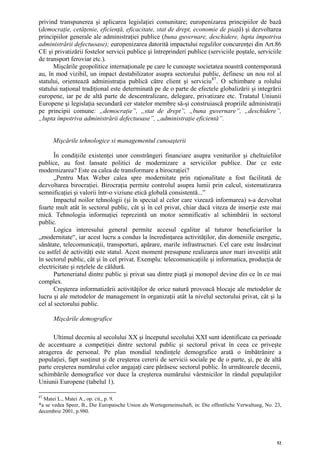 privind transpunerea şi aplicarea legislaţiei comunitare; europenizarea principiilor de bază
(democraţie, cetăţenie, eficienţă, eficacitate, stat de drept, economie de piaţă) şi dezvoltarea
principiilor generale ale administraţiei publice (buna guvernare, deschidere, lupta împotriva
administrării defectuoase); europenizarea datorită impactului regulilor concurenţei din Art.86
CE şi privatizării fostelor servicii publice şi întreprinderi publice (serviciile poştale, serviciile
de transport feroviar etc.).
      Mişcările geopolitice internaţionale pe care le cunoaşte societatea noastră contemporană
au, în mod vizibil, un impact destabilizator asupra sectorului public, definesc un nou rol al
statului, orientează administraţia publică către client şi serviciu 87 . O schimbare a rolului
statului naţional tradiţional este determinată pe de o parte de efectele globalizării şi integrării
europene, iar pe de altă parte de descentralizare, delegare, privatizare etc. Tratatul Uniunii
Europene şi legislaţia secundară cer statelor membre să-şi construiască propriile administraţii
pe principii comune: „democraţie”, „stat de drept”, „buna guvernare”, „deschidere”,
„lupta împotriva administrării defectuoase”, „administraţie eficientă”.


      Mişcările tehnologice si managementul cunoaşterii

       În condiţiile existenţei unor constrângeri financiare asupra veniturilor şi cheltuielilor
publice, au fost lansate politici de modernizare a serviciilor publice. Dar ce este
modernizarea? Este ea calea de transformare a birocraţiei?
       „Pentru Max Weber calea spre modernitate prin raţionalitate a fost facilitată de
dezvoltarea birocraţiei. Birocraţia permite controlul asupra lumii prin calcul, sistematizarea
semnificaţiei şi valorii într-o viziune etică globală consistentă...”
       Impactul noilor tehnologii (şi în special al celor care vizează informarea) s-a dezvoltat
foarte mult atât în sectorul public, cât şi în cel privat, chiar dacă viteza de inserţie este mai
mică. Tehnologia informaţiei reprezintă un motor semnificativ al schimbării în sectorul
public.
       Logica interesului general permite accesul egalitar al tuturor beneficiarilor la
„modernitate“, iar acest lucru a condus la încredinţarea activităţilor, din domeniile energetic,
sănătate, telecomunicaţii, transporturi, apărare, marile infrastructuri. Cel care este însărcinat
cu astfel de activităţi este statul. Acest moment presupune realizarea unor mari investiţii atât
în sectorul public, cât şi în cel privat. Exemplu: telecomunicaţiile şi informatica, producţia de
electricitate şi reţelele de căldură.
       Parteneriatul dintre public şi privat sau dintre piaţă şi monopol devine din ce în ce mai
complex.
       Creşterea informatizării activităţilor de orice natură provoacă blocaje ale metodelor de
lucru şi ale metodelor de management în organizaţii atât la nivelul sectorului privat, cât şi la
cel al sectorului public.

      Mişcările demografice

      Ultimul deceniu al secolului XX şi începutul secolului XXI sunt identificate ca perioade
de accentuare a competiţiei dintre sectorul public şi sectorul privat în ceea ce priveşte
atragerea de personal. Pe plan mondial tendinţele demografice arată o îmbătrânire a
populaţiei, fapt susţinut şi de creşterea cererii de servicii sociale pe de o parte, şi, pe de altă
parte creşterea numărului celor angajaţi care părăsesc sectorul public. În următoarele decenii,
schimbările demografice vor duce la creşterea numărului vârstnicilor în rândul populaţiilor
Uniunii Europene (tabelul 1).

87
  Matei L., Matei A., op. cit., p. 9.
*a se vedea Speer, B., Die Europaische Union als Wertegemeinschaft, in: Die offentliche Verwaltung, No. 23,
decembrie 2001, p.980.




                                                                                                         52
 