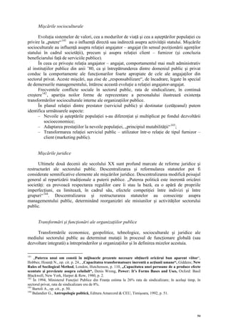 Mişcările socioculturale

      Evoluţia sistemelor de valori, cea a modurilor de viaţă şi cea a aşteptărilor populaţiei cu
privire la „putere“ 141 au o influenţă directă sau indirectă asupra activităţii statului. Mişcările
socioculturale au influenţă asupra relaţiei angajator – angajat (în sensul poziţionării agenţilor
statului în cadrul societăţii), precum şi asupra relaţiei client – furnizor (şi concluzia
beneficiarului faţă de serviciile publice).
      În ceea ce priveşte relaţia angajator – angajat, comportamentul mai mult administrativ
al instituţiilor publice din anii ’80, ca şi întrepătrunderea dintre domeniul public şi privat
conduc la comportamente ale funcţionarilor foarte apropiate de cele ale angajaţilor din
sectorul privat. Aceste mişcări, aşa zise de „responsabilizare“, de încadrare, legate în special
de demersurile managementului, întăresc această evoluţie a relaţiei angajator-angajat.
      Frecventele conflicte sociale în sectorul public, rata de sindicalizare, în continuă
creştere 142 , apariţia noilor forme de reprezentare a personalului ilustrează existenţa
transformărilor socioculturale interne ale organizaţiilor publice.
      În planul relaţiei dintre prestator (serviciul public) şi destinatar (cetăţeanul) putem
identifica următoarele aspecte:
      – Nevoile şi aşteptările populaţiei s-au diferenţiat şi multiplicat pe fondul dezvoltării
          socioeconomice;
      – Adaptarea prestaţiilor la nevoile populaţiei, „principiul mutabilităţii“ 143 ;
      – Transformarea relaţiei serviciul public – utilizator într-o relaţie de tipul furnizor –
          client (marketing public).


      Mişcările juridice

      Ultimele două decenii ale secolului XX sunt profund marcate de reforme juridice şi
restructurări ale sectorului public. Descentralizarea şi reformularea statutelor pot fi
considerate semnificative elemente ale mişcărilor juridice. Descentralizarea modifică peisajul
general al repartizării tradiţionale a puterii publice. „Puterea politică este inerentă oricărei
societăţi: ea provoacă respectarea regulilor care îi stau la bază, ea o apără de propriile
imperfecţiuni, ea limitează, în cadrul său, efectele competiţiei între indivizi şi între
grupuri“ 144 . Descentralizarea şi restructurarea statutelor au consecinţe asupra
managementului public, determinând reorganizări ale misiunilor şi activităţilor sectorului
public.


      Transformări şi funcţionări ale organizaţiilor publice

     Transformările economice, geopolitice, tehnologice, socioculturale şi juridice ale
mediului sectorului public au determinat mutaţii în procesul de funcţionare globală (sau
dezvoltare integrată) a întreprinderilor şi organizaţiilor şi în definirea mizelor acestuia.

141
    „Puterea unui om constă în mijloacele prezente necesare obţinerii oricărui bun aparent viitor“,
Hobbes; Hoanţă N., op. cit. p. 24., „Capacitatea transformatoare inerentă a acţiunii umane“, Giddens; New
Rules of Socilogical Method, London, Hutchenson, p. 110, „Capacitatea unei persoane de a produce efecte
scontate şi prevăzute asupra celuilalt“, Denis Wrong, Power: It’s Forms Bases and Uses, Oxford: Basil
Blackwell, New York, Harper & Row, 1980, p. 2.
142
    În 1994, Ministerul Funcţiei Publice din Franţa estima la 26% rata de sindicalizare; în acelaşi timp, în
sectorul privat, rata de sindicalizare era de 8%.
143
    Bartoli A., op. cit., p. 50.
144
    Balandier G., Antropologie politică, Editura Amarcord & CEU, Timişoara, 1992, p. 51.




                                                                                                          54
 