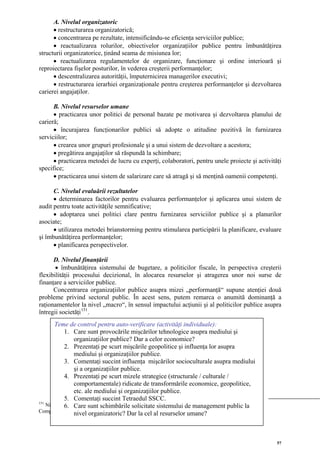 A. Nivelul organizatoric
      • restructurarea organizatorică;
      • concentrarea pe rezultate, intensificându-se eficienţa serviciilor publice;
      • reactualizarea rolurilor, obiectivelor organizaţiilor publice pentru îmbunătăţirea
structurii organizatorice, ţinând seama de misiunea lor;
      • reactualizarea regulamentelor de organizare, funcţionare şi ordine interioară şi
reproiectarea fişelor posturilor, în vederea creşterii performanţelor;
      • descentralizarea autorităţii, împuternicirea managerilor executivi;
      • restructurarea ierarhiei organizaţionale pentru creşterea performanţelor şi dezvoltarea
carierei angajaţilor.

      B. Nivelul resurselor umane
      • practicarea unor politici de personal bazate pe motivarea şi dezvoltarea planului de
carieră;
      • încurajarea funcţionarilor publici să adopte o atitudine pozitivă în furnizarea
serviciilor;
      • crearea unor grupuri profesionale şi a unui sistem de dezvoltare a acestora;
      • pregătirea angajaţilor să răspundă la schimbare;
      • practicarea metodei de lucru cu experţi, colaboratori, pentru unele proiecte şi activităţi
specifice;
      • practicarea unui sistem de salarizare care să atragă şi să menţină oamenii competenţi.

      C. Nivelul evaluării rezultatelor
      • determinarea factorilor pentru evaluarea performanţelor şi aplicarea unui sistem de
audit pentru toate activităţile semnificative;
      • adoptarea unei politici clare pentru furnizarea serviciilor publice şi a planurilor
asociate;
      • utilizarea metodei brianstorming pentru stimularea participării la planificare, evaluare
şi îmbunătăţirea performanţelor;
      • planificarea perspectivelor.

      D. Nivelul finanţării
       • îmbunătăţirea sistemului de bugetare, a politicilor fiscale, în perspectiva creşterii
flexibilităţii procesului decizional, în alocarea resurselor şi atragerea unor noi surse de
finanţare a serviciilor publice.
      Concentrarea organizaţiilor publice asupra mizei „performanţă“ supune atenţiei două
probleme privind sectorul public. În acest sens, putem remarca o anumită dominanţă a
raţionamentelor la nivel „macro“, în sensul impactului acţiunii şi al politicilor publice asupra
întregii societăţi 151 .
       Teme de control pentru auto-verificare (activităţi individuale):
            1. Care sunt provocările mişcărilor tehnologice asupra mediului şi
                  organizaţiilor publice? Dar a celor economice?
            2. Prezentaţi pe scurt mişcările geopolitice şi influenţa lor asupra
                  mediului şi organizaţiilor publice.
            3. Comentaţi succint influenţa mişcărilor socioculturale asupra mediului
                  şi a organizaţiilor publice.
            4. Prezentaţi pe scurt mizele strategice (structurale / culturale /
                  comportamentale) ridicate de transformările economice, geopolitice,
                  etc. ale mediului şi organizaţiilor publice.
            5. Comentaţi succint Tetraedul SSCC.
151
    Nioche J. P., Care sunt schimbările solicitate sistemuluien Europe, în Revuepublic la de
            6. Unité et diversité de l’évaluation des politiques de management Française
Compatibilité, nr. 269, organizatoric? Dar la cel al resurselor umane?
                  nivel julliet-août 1995.



                                                                                                57
 