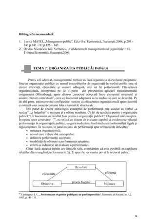 Bibliografie recomandată:

1. Lucica MATEI, „Management public”, Ed.a-II-a. Economică, Bucureşti, 2006, p.207 -
   243 p.243 – 97 p.125 – 147.
2. Ovidiu, Nicolescu, Ion, Verboncu, „Fundamentele managementului organizaţiei” Ed.
   Tribuna Economică, Bucureşti,2006.



            TEMA 2. ORGANIZAŢIA PUBLICĂ: Definiţii


        Pentru a fi adecvat, managementul trebuie să facă organizaţia să evolueze pragmatic.
Sarcina organizaţiei publice cu sensul ansamblurilor de organizaţii în mediul public este să
creeze eficienţă, eficacitate şi valoare adăugată, deci să fie performantă. Eficacitatea
organizaţională, interpretată pe de o parte din perspectiva aplicării raţionamentului
congruenţei (Mintzberg), apare dintr-o „asociere adecvată între elementul structural şi
anumiţi factori contextuali”, ceea ce înseamnă adaptarea sa la mediul în care se dezvoltă. Pe
de altă parte, raţionamentul configuraţiei susţine că eficacitatea organizaţională apare datorită
existenţei unei coerenţe interne între elementele structurale.
       Din punct de vedere etimologic, conceptul de performanţă este asociat cu verbul „a
realiza“, „a îndeplini“ o misiune şi a obţine rezultate. Ce fel de rezultate pentru o organizaţie
publică? Ce înseamnă un rezultat bun pentru o organizaţie publică? Răspunsul este complex.
În opinia unor cercetători 88 , nu există un sistem de evaluare capabil să evidenţieze bilanţul
performanţei în organizaţiile publice, singura modalitate fiind studierea conformităţii legale şi
regulamentare. În realitate, în jurul noţiunii de performanţă apar următoarele dificultăţi:
       • structura organizatorică;
       • sensul care trebuie dat conceptului;
       • definirea performanţei aşteptate;
       • modalităţi de obţinere a performanţei aşteptate;
       • criterii şi indicatori de evaluare a performanţei.
       Chiar dacă această opinie are limitele sale, considerăm că este posibilă extrapolarea
relaţiilor din triunghiul performanţei (fig. 2) specific sectorului privat în sectorul public.



                                                   Rezultate

                     eficacitate                                              eficienţă

                                                proces bugetar
                    Obiective                                                Mijloace

88
  Castangnos J. C.,, Performance et gestion publique: un pari impossibile? Économie et Societé, nr. 12,
1987, p.141-173.




                                                                                                          58
 
