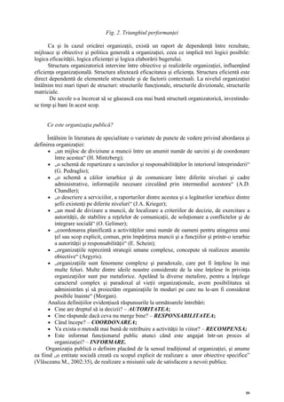 Fig. 2. Triunghiul performanţei

      Ca şi în cazul oricărei organizaţii, există un raport de dependenţă între rezultate,
mijloace şi obiective şi politica generală a organizaţiei, ceea ce implică trei logici posibile:
logica eficacităţii, logica eficienţei şi logica elaborării bugetului.
      Structura organizatorică intervine între obiective şi realizările organizaţiei, influenţând
eficienţa organizaţională. Structura afectează eficacitatea şi eficienţa. Structura eficientă este
direct dependentă de elementele structurale şi de factorii contextuali. La nivelul organizaţiei
întâlnim trei mari tipuri de structuri: structurile funcţionale, structurile divizionale, structurile
matriciale.
       De secole s-a încercat să se găsească cea mai bună structură organizatorică, investindu-
se timp şi bani în acest scop.


      Ce este organizaţia publică?

      Întâlnim în literatura de specialitate o varietate de puncte de vedere privind abordarea şi
definirea organizaţiei:
       • „un mijloc de diviziune a muncii între un anumit număr de sarcini şi de coordonare
         între acestea“ (H. Mintzberg);
       • „o schemă de repartizare a sarcinilor şi responsabilităţilor în interiorul întreprinderii“
         (G. Pedraglio);
       • „o schemă a căilor ierarhice şi de comunicare între diferite niveluri şi cadre
         administrative, informaţiile necesare circulând prin intermediul acestora“ (A.D.
         Chandler);
       • „o descriere a serviciilor, a raporturilor dintre acestea şi a legăturilor ierarhice dintre
         şefii existenţi pe diferite niveluri“ (J.A. Krieger);
       • „un mod de divizare a muncii, de localizare a criteriilor de decizie, de exercitare a
         autorităţii, de stabilire a reţelelor de comunicaţii, de soluţionare a conflictelor şi de
         integrare socială“ (O. Gelimer);
       • „coordonarea planificată a activităţilor unui număr de oameni pentru atingerea unui
         ţel sau scop explicit, comun, prin împărţirea muncii şi a funcţiilor şi printr-o ierarhie
         a autorităţii şi responsabilităţii“ (E. Schein);
       • „organizaţiile reprezintă strategii umane complexe, concepute să realizeze anumite
         obiective“ (Argyris).
       • „organizaţiile sunt fenomene complexe şi paradoxale, care pot fi înţelese în mai
         multe feluri. Multe dintre ideile noastre considerate de la sine înţelese în privinţa
         organizaţiilor sunt pur metaforice. Apelând la diverse metafore, pentru a înţelege
         caracterul complex şi paradoxal al vieţii organizaţionale, avem posibilitatea să
         administrăm şi să proiectăm organizaţiile în moduri pe care nu le-am fi considerat
         posibile înainte“ (Morgan).
       Analiza definiţiilor evidenţiază răspunsurile la următoarele întrebări:
       • Cine are dreptul să ia decizii? – AUTORITATEA;
       • Cine răspunde dacă ceva nu merge bine? – RESPONSABILITATEA;
       • Când începe? – COORDONAREA;
       • Va exista o metodă mai bună de retribuire a activităţii în viitor? – RECOMPENSA;
       • Este informat funcţionarul public atunci când este angajat într-un proces al
         organizaţiei? – INFORMARE.
      Organizaţia publică o definim placând de la sensul tradiţional al organizaţiei, şi anume
ea fiind „o entitate socială creată cu scopul explicit de realizare a unor obiective specifice”
(Vlăsceanu M., 2002:35), de realizare a misiunii sale de satisfacere a nevoii publice.




                                                                                                   59
 
