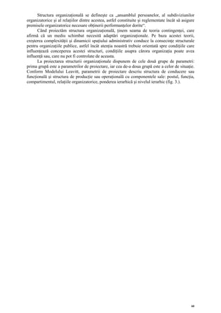 Structura organizaţională se defineşte ca „ansamblul persoanelor, al subdiviziunilor
organizatorice şi al relaţiilor dintre acestea, astfel constituite şi reglementate încât să asigure
premisele organizatorice necesare obţinerii performanţelor dorite“.
      Când proiectăm structura organizaţională, ţinem seama de teoria contingenţei, care
afirmă că un mediu schimbat necesită adaptări organizaţionale. Pe baza acestei teorii,
creşterea complexităţii şi dinamicii spaţiului administrativ conduce la consecinţe structurale
pentru organizaţiile publice, astfel încât atenţia noastră trebuie orientată spre condiţiile care
influenţează conceperea acestei structuri, condiţiile asupra cărora organizaţia poate avea
influenţă sau, care nu pot fi controlate de aceasta.
      La proiectarea structurii organizaţionale dispunem de cele două grupe de parametri:
prima grupă este a parametrilor de proiectare, iar cea de-a doua grupă este a celor de situaţie.
Conform Modelului Leavitt, parametrii de proiectare descriu structura de conducere sau
funcţională şi structura de producţie sau operaţională cu componentele sale: postul, funcţia,
compartimentul, relaţiile organizatorice, ponderea ierarhică şi nivelul ierarhic (fig. 3.).




                                                                                                 60
 