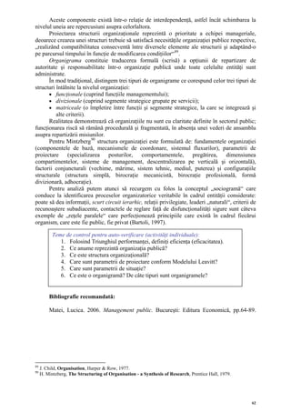 Aceste componente există într-o relaţie de interdependenţă, astfel încât schimbarea la
nivelul uneia are repercusiuni asupra celorlaltora.
      Proiectarea structurii organizaţionale reprezintă o prioritate a echipei manageriale,
deoarece crearea unei structuri trebuie să satisfacă necesităţile organizaţiei publice respective,
„realizând compatibilitatea consecventă între diversele elemente ale structurii şi adaptând-o
pe parcursul timpului în funcţie de modificarea condiţiilor“ 89 .
      Organigrama constituie traducerea formală (scrisă) a opţiunii de repartizare de
autoritate şi responsabilitate într-o organizaţie publică unde toate celelalte entităţi sunt
administrate.
      În mod tradiţional, distingem trei tipuri de organigrame ce corespund celor trei tipuri de
structuri întâlnite la nivelul organizaţiei:
      • funcţionale (cuprind funcţiile managementului);
      • divizionale (cuprind segmente strategice grupate pe servicii);
      • matriceale (o împletire între funcţii şi segmente strategice, la care se integrează şi
          alte criterii).
      Realitatea demonstrează că organizaţiile nu sunt cu claritate definite în sectorul public;
funcţionarea riscă să rămână procedurală şi fragmentată, în absenţa unei vederi de ansamblu
asupra repartizării misiunilor.
      Pentru Mintzberg 90 structura organizaţiei este formulată de: fundamentele organizaţiei
(componentele de bază, mecanismele de coordonare, sistemul fluxurilor), parametrii de
proiectare (specializarea posturilor, comportamentele, pregătirea, dimensiunea
compartimentelor, sisteme de management, descentralizarea pe verticală şi orizontală),
factorii conjuncturali (vechime, mărime, sistem tehnic, mediul, puterea) şi configuraţiile
structurale (structura simplă, birocraţie mecanicistă, birocraţie profesională, formă
divizionară, adhocraţie).
      Pentru analiză putem atunci să recurgem cu folos la conceptul „sociogramă“ care
conduce la identificarea proceselor organizatorice veritabile în cadrul entităţii considerate:
poate să dea informaţii, scurt circuit ierarhic, relaţii privilegiate, leaderi „naturali“, criterii de
recunoaştere subadiacente, contactele de reglare faţă de disfuncţionalităţi sigure sunt câteva
exemple de „reţele paralele“ care perfecţionează principiile care există în cadrul fiecărui
organism, care este fie public, fie privat (Bartoli, 1997).

           Teme de control pentru auto-verificare (activităţi individuale):
              1. Folosind Triunghiul performanţei, definiţi eficienţa (eficacitatea).
              2. Ce anume reprezintă organizaţia publică?
              3. Ce este structura organizaţională?
              4. Care sunt parametrii de proiectare conform Modelului Leavitt?
              5. Care sunt parametrii de situaţie?
              6. Ce este o organigramă? De câte tipuri sunt organigramele?


         Bibliografie recomandată:

         Matei, Lucica. 2006. Management public. Bucureşti: Editura Economică, pp.64-89.




89
     J. Child, Organisation, Harper & Row, 1977.
90
     H. Mintzberg, The Structuring of Organisation - a Synthesis of Research, Prentice Hall, 1979.




                                                                                                     62
 