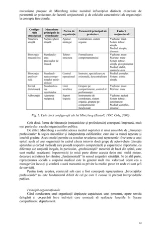 mecanisme propuse de Mintzberg reduc numărul influenţelor distincte exercitate de
parametrii de proiectare, de factorii conjuncturali şi de celelalte caracteristici ale organizaţiei
la concepte funcţionale.


        Configu-     Mecanisme
                                       Partea de    Parametrii principali de           Factorii
         raţia      principale de
                                      organizaţie        proiectare                  conjuncturali
      structurală    coordonare
      Structura     Supraveghere      Apexul        Centralizare, sistem          Vechime: mică
      simplă        directă           strategic     organic                       Sistem tehnic:
                                                                                  simplu
                                                                                  Mediul: simplu,
                                                                                  dinamic
      Birocraţia    Standardiz-       Tehno-        Formalizarea                  Vechime: mare
      mecanicistă   area              structura     comportamentului              Mărime: mare
                    proceselor de                                                 Sistem tehnic:
                    muncă                                                         simplu şi reglementat
                                                                                  Mediul: stabil,
                                                                                  control extern
      Birocraţia    Standardi-        Centrul       Instruire, specializare pe    Mediul: complex
      profesio-     zarea compe-      operaţional   orizontală, descentralizare   Sistem: tehnic
      nală          tenţelor profe-                                               simplu
                    sionale
      Formă         Standardiza-      Linii         Grupare pe                    Vechime: mare
      divizionară   rea               ierarhice     compartimente, control al     Mărime: mare
                    rezultatelor                    performanţei
      Adhocraţie    Ajustarea         Suport        Instrumente de                Vechime: redusă
                    reciprocă         logistic      coordonare, sistem            Sistem tehnic:
                                                    organic, grupare pe           automatizat
                                                    compartimente                 Mediul: complex,
                                                    funcţionale                   dinamic

         Fig. 5. Cele cinci configuraţii ale lui Mintzberg (Bartoli, 1997, Cole, 2000)

       Cele două forme de birocraţie (mecaniciste şi profesionale) corespund împreună, mult
mai particular, cazului organizaţiilor publice.
       De altfel, Mintzberg a asimilat adesea mediul ospitalier al unui ansamblu de „birocraţii
profesionale“ la logica meseriilor şi independenţa calificărilor, care duc la munci repetate şi
ierarhii gradate. Acest model permite ca rezultat revederea unei reprezentări frecvente a unui
spital: acela al unei organizaţii în cadrul căreia intervin două grupe de actori-cheie (direcţia
spitalului şi corpul medical) care posedă respectiv competenţele şi capacităţile importante, cu
diferenţe ale amplorii inegale, în particular, „profesioniştii“ meseriei de bază din spital, care
sunt medici practicanţi împuterniciţi (o mică parte dintre aceştia deţin mai multă putere,
deoarece activitatea lor rămâne „fundamentală“ în sensul asigurării sănătăţii. Pe de altă parte,
reprezentarea socială a corpului medical este în general mult mai valoroasă decât cea a
managerilor iscusiţi şi conferă o aură marcantă cu privire la medici peste tot unde ei sunt şefi
de servicii).
       Pentru toate acestea, contextul sub care a fost concepută reprezentarea „birocraţiilor
profesionale“ nu este fundamental diferit de cel pe care îl cunosc în prezent întreprinderile
publice.


     Principii organizaţionale
     Când conducerea unei organizaţii depăşeşte capacitatea unei persoane, apare nevoia
delegării şi cooperării între indivizii care urmează să realizeze funcţiile în fiecare
compartiment, departament.




                                                                                                          64
 