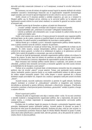 dezvoltă activităţi comerciale (element ce va fi menţionat, eventual la nivelul obiectivelor
strategice).
       De asemenea, nu este de mirare să regăsim aceeaşi logică în anumite definiţii ale rolului
entităţilor asociative (terminologia franceză) sau al organizaţiilor nonprofit (terminologia
anglo-saxonă), care invocă în special răspunsul la nevoile colective sau la o cerere socială.
       Astfel, oricare ar fi structura juridică a entităţii respective, pe care ea o remarcă în
Dreptul public sau în Dreptul privat, referirea sa la serviciul public (şi la raţiunile care
legitimează această referire în cazul temei studiate) va constitui în general un nucleu central
al misiunii sale.
       În cadrul acestui tip de formulare se găsesc cel puţin trei dimensiuni:
       – „vocaţia“ entităţii: raţiunile existenţei sale (respectiv creaţia sa originală);
       – responsabilităţile sale „referitoare la societate“ (obligaţiile fundamentale);
       – valorile şi ambiţiile sale (elementele care i se par esenţiale în cadrul rolului său şi în
          cadrul activităţilor sale).
       Astfel, rolul statului este acela de a fi mereu prezent în misiunile unui organism public
sub două faţete: pe de o parte, expresia ce justifică faptul că activitatea trebuie să fie publică;
pe de altă parte, în cadrul surselor şi modalităţilor de exercitare a tutelei publice.
       Adesea bazate pe o evidenţă a priori, misiunile organismelor publice rămân implicite,
ceea ce poate constitui sursa de confuzii, respectiv de perimare...
       Chiar dacă misiunile au vocaţie pe termen lung, ele sunt susceptibile de evoluţie sau de
adaptare. În zilele noastre, aceeaşi întreprindere publică, mereu integrată într-o logică
colectivă de interes general, va trebui să se străduiască să regleze şi să optimizeze serviciul
public într-o optică de pregătire a concurenţei, aşa cum cer decidenţii.
       Chiar pe un fond de permanenţă, misiunile organismelor publice trebuie să evolueze în
funcţie de context. În plus, dacă ele trebuie să constituie un cadru de referinţă, atunci acesta
trebuie să fie formalizat şi cunoscut, dependent de reprezentările neclare ale actorilor.
       Dacă misiunea unei instituţii publice merită adesea o explicaţie, este pentru că există
câteodată „confuzia între misiunile serviciului şi misiunile agenţilor sau între aceste misiuni
şi modalităţile lor de începere a unei acţiuni“.
       Trebuie să se considere, în primul rând, că determinarea misiunilor ţine de competenţa
politicii, deci de nivelul „macro“ evocat anterior. Totuşi, este pertinentă teoria conform
căreia, instituţiile, pentru a preciza liniile şi a-şi studia modificările trebuie să aibă un punct
de vedere asupra misiunilor proprii. Este vorba despre o ocazie oportună de a efectua
dezbateri asupra activităţilor lor, respectiv de a realiza o apropiere reală prin actorii nivelului
„micro“.
       Această muncă, necesită explicarea misiunilor şi permite în egală măsură, facilitarea
alegerii instituţiei şi eventual să „reâncadrarea“ acţiunilor şi imaginilor unei instituţii,
dovedindu-se pertinentă şi pentru definirea ulterioară a obiectivelor strategice. Clarificarea
misiunilor constituie a bază precisă pentru formularea „proiectului“ unităţii şi pentru a începe
o acţiune efectivă.

      Planul organizaţiei publice
      Noţiunea de plan al organizaţiei este deja o noţiune relativ veche. Ea nu mai constituie
o unealtă modernă a managementului organizaţiei publice, dar a reprezentat, din punct de
vedere istoric, o evoluţie importantă în managementul organizaţiilor serviciului public
(exemplul Franţei).
      Evoluţia este în realitate legată de punerea în discuţie a principiului bugetului anual,
principiu fundamental pentru instituţiile publice. Această punere în discuţie nu poate fi
disociată de rolul jucat de planificarea naţională. Noţiunea de plan, rolul pe care aceasta l-a
jucat în reconstrucţia economiei franceze după Al Doilea Război Mondial nu poate fi uitată,
chiar dacă astăzi planificarea a pierdut mult, atât din greutate, cât şi din punctul de vedere al
rolului efectiv în decizia publică.




                                                                                                 68
 