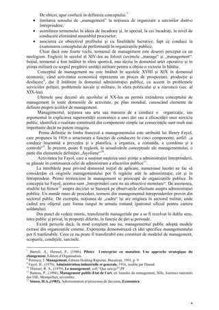 De obicei, apar confuzii în definirea conceptului: 7
     • limitarea sensului de „management” la noţiunea de organizare a sarcinilor dintr-o
         întreprindere;
     • asimilarea termenului în ideea de încadrare şi, în special, la cei încadraţi, la nivel de
         conducere eliminând ansamblul proceselor;
     • asocierea cu obiectivul profitului şi cu finalităţile lucrative, fapt ce conduce la
         examinarea conceptului de performanţă în organizaţiile publice.
         Chiar dacă este foarte vechi, termenul de management este deseori perceput ca un
neologism. Englezii în secolul al XIV-lea au folosit cuvintele „manage“ şi „management“.
Iniţial, termenul a fost întâlnit în sfera sportivă, mai târziu în domeniul artei operative şi în
ştiinţa militară cu scopul pregătirii unităţii militare pentru a obţine o victorie în bătălie.
       Conceptul de management nu este întâlnit în secolele XVIII şi XIX în domeniul
economic, când activitatea economică reprezenta un proces de prospectare, producţie şi
desfacere 8 , dar îl întâlnim în domeniul administraţiei publice, cu accent în problemele
serviciilor poliţiei, problemele navale şi militare, în sfera politicului şi a ziaristicii (sec. al
XIX-lea).
       Ultimele şase decenii ale secolului al XX-lea au permis extinderea conceptului de
management în toate domeniile de activitate, pe plan mondial, cunoscând elemente de
definire proprii şcolilor de management.
       Managementul, acţiunea sau arta sau maniera de a conduce o organizaţie, sau
argumentul în explicarea superiorităţii economice a unei ţări sau a eficacităţii unui serviciu
public, identifică o realitate constituită din componente simple iar consecinţele sunt mult mai
importante decât ne putem imagina.
        Prima definiţie în limba franceză a managementului este atribuită lui Henry Fayol,
care propunea în 1916 o structurare a funcţiei de conducere în cinci componente, astfel: „a
conduce înseamnă a prevedea şi a planifica, a organiza, a comanda, a coordona şi a
controla“ 9 . În prezent, poate fi regăsită, în actualizările conceptuale ale managementului, o
parte din elementele definiţiei „fayoliene“ 10 .
       Activitatea lui Fayol, care a susţinut naşterea unei ştiinţe a administraţiei întreprinderii,
se găseşte în continuarea celei de administrare a afacerilor publice 11 .
       La întrebările puse privind domeniul iniţial de aplicare, numeroase lucrări ne fac să
considerăm că originile managementului pot fi regăsite atât în administraţie, cât şi în
întreprindere. Primii teoreticieni în management se preocupă de organizaţiile publice. În
concepţia lui Fayol, acestea sunt „întreprinderi care nu au obiective monetare“. De asemenea,
studiile lui Simon 12 asupra deciziei se bazează pe observaţiile efectuate asupra administraţiei
publice. Un număr mare de proceduri, termeni din managementul întreprinderilor provin din
sectorul public. De exemplu, noţiunea de „cadru“ îşi are originea în sectorul militar, unde
cadrul era ofiţerul care forma rangul în armata romană (patronul oficial pentru cariera
soldatului).
       Din punct de vedere istoric, transferurile manageriale par a se fi rezolvat în dublu sens,
între public şi privat, în proporţii diferite, în funcţie de ţări şi perioade.
       Există pericole dacă, în mod conştient sau nu, managementul public adoptă modele
extrase din organizaţiile externe. Experienţa demonstrează că idei specifice managementului
pot fi tranferabile. Ceea ce nu poate fi transferabil este constituit de modelul de management,
scopurile, condiţiile, sarcinile.

7
   Bartoli, A., Hermel, P., (1986), Piloter l`enterprise en mutation. Une approche strategique du
changement, Edition d`Organisation.
8
  Petrescu, I. Management, Editura Holding Reporter, Bucureşti, 1991, p. 9.
9
  Fayol, H., (1979), Administration industrielle et generale, 1916, reedite par Dunod.
10
   Thierart, R. A., (1979), Le management, coll.”Que sais-je?”,PF.
11
   Batteau, P., (1994), Management public-Etat de l`art, en Annales du management, XIIe, Journees nationals
des IAE, Montpellier, novembre.
12
   Simon, H.A.,(1983), Administration et processus de decision, Economica




                                                                                                          6
 