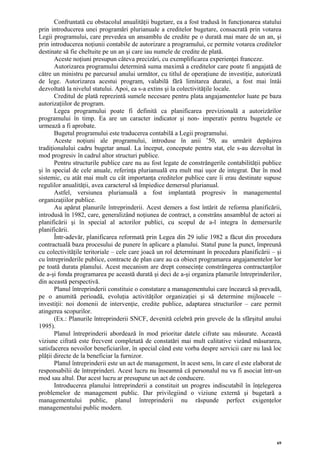 Confruntată cu obstacolul anualităţii bugetare, ea a fost tradusă în funcţionarea statului
prin introducerea unei programări plurianuale a creditelor bugetare, consacrată prin votarea
Legii programului, care prevedea un ansamblu de credite pe o durată mai mare de un an, şi
prin introducerea noţiunii contabile de autorizare a programului, ce permite votarea creditelor
destinate să fie cheltuite pe un an şi care iau numele de credite de plată.
       Aceste noţiuni presupun câteva precizări, cu exemplificarea experienţei franceze.
       Autorizarea programului determină suma maximă a creditelor care poate fi angajată de
către un ministru pe parcursul anului următor, cu titlul de operaţiune de investiţie, autorizată
de lege. Autorizarea acestui program, valabilă fără limitarea duratei, a fost mai întâi
dezvoltată la nivelul statului. Apoi, ea s-a extins şi la colectivităţile locale.
       Creditul de plată reprezintă sumele necesare pentru plata angajamentelor luate pe baza
autorizaţiilor de program.
       Legea programului poate fi definită ca planificarea previzională a autorizărilor
programului în timp. Ea are un caracter indicator şi non- imperativ pentru bugetele ce
urmează a fi aprobate.
       Bugetul programului este traducerea contabilă a Legii programului.
       Aceste noţiuni ale programului, introduse în anii ’50, au urmărit depăşirea
tradiţionalului cadru bugetar anual. La început, concepute pentru stat, ele s-au dezvoltat în
mod progresiv în cadrul altor structuri publice.
       Pentru structurile publice care nu au fost legate de constrângerile contabilităţii publice
şi în special de cele anuale, referinţa plurianuală era mult mai uşor de integrat. Dar în mod
sistemic, cu atât mai mult cu cât importanţa creditelor publice care îi erau destinate supuse
regulilor anualităţii, avea caracterul să împiedice demersul plurianual.
       Astfel, versiunea plurianuală a fost implantată progresiv în managementul
organizaţiilor publice.
       Au apărut planurile întreprinderii. Acest demers a fost întărit de reforma planificării,
introdusă în 1982, care, generalizând noţiunea de contract, a constrâns ansamblul de actori ai
planificării şi în special al actorilor publici, cu scopul de a-l integra în demersurile
planificării.
       Într-adevăr, planificarea reformată prin Legea din 29 iulie 1982 a făcut din procedura
contractuală baza procesului de punere în aplicare a planului. Statul pune la punct, împreună
cu colectivităţile teritoriale – cele care joacă un rol determinant în procedura planificării – şi
cu întreprinderile publice, contracte de plan care au ca obiect programarea angajamentelor lor
pe toată durata planului. Acest mecanism are drept consecinţe constrângerea contractanţilor
de a-şi fonda programarea pe această durată şi deci de a-şi organiza planurile întreprinderilor,
din această perspectivă.
       Planul întreprinderii constituie o constatare a managementului care încearcă să prevadă,
pe o anumită perioadă, evoluţia activităţilor organizaţiei şi să determine mijloacele –
investiţii: noi domenii de intervenţie, credite publice, adaptarea structurilor – care permit
atingerea scopurilor.
       (Ex.: Planurile întreprinderii SNCF, devenită celebră prin grevele de la sfârşitul anului
1995).
       Planul întreprinderii abordează în mod prioritar datele cifrate sau măsurate. Această
viziune cifrată este frecvent completată de constatări mai mult calitative vizând măsurarea,
satisfacerea nevoilor beneficiarilor, în special când este vorba despre servicii care nu lasă loc
plăţii directe de la beneficiar la furnizor.
       Planul întreprinderii este un act de management, în acest sens, în care el este elaborat de
responsabilii de întreprinderi. Acest lucru nu înseamnă că personalul nu va fi asociat într-un
mod sau altul. Dar acest lucru ar presupune un act de conducere.
       Introducerea planului întreprinderii a constituit un progres indiscutabil în înţelegerea
problemelor de management public. Dar privilegiind o viziune externă şi bugetară a
managementului public, planul întreprinderii nu răspunde perfect exigenţelor
managementului public modern.




                                                                                                69
 