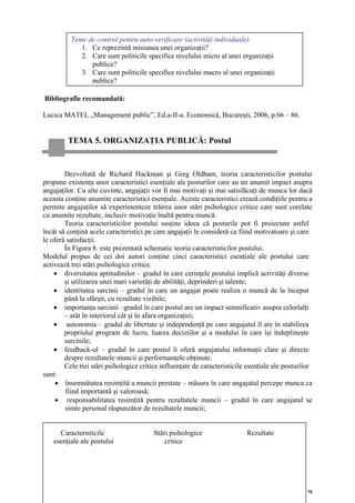 Teme de control pentru auto-verificare (activităţi individuale):
             1. Ce reprezintă misiunea unei organizaţii?
             2. Care sunt politicile specifice nivelului micro al unei organizaţii
                publice?
             3. Care sunt politicile specifice nivelului macro al unei organizaţii
                publice?

Bibliografie recomandată:

Lucica MATEI, „Management public”, Ed.a-II-a. Economică, Bucureşti, 2006, p.66 – 86.


         TEMA 5. ORGANIZAŢIA PUBLICĂ: Postul


        Dezvoltată de Richard Hackman şi Greg Oldham, teoria caracteristicilor postului
propune existenţa unor caracteristici esenţiale ale posturilor care au un anumit impact asupra
angajaţilor. Cu alte cuvinte, angajaţii vor fi mai motivaţi şi mai satisfăcuţi de munca lor dacă
aceasta conţine anumite caracteristici esenţiale. Aceste caracteristici crează condiţiile pentru a
permite angajaţilor să experimenteze trăirea unor stări psihologice critice care sunt corelate
cu anumite rezultate, inclusiv motivaţie înaltă pentru muncă.
        Teoria caracteristicilor postului susţine ideea că posturile pot fi proiectate astfel
încât să conţină acele caracteristici pe care angajaţii le consideră ca fiind motivatoare şi care
le oferă satisfacţii.
        În Figura 8. este prezentată schematic teoria caracteristicilor postului.
Modelul propus de cei doi autori conţine cinci caracteristici esenţiale ale postului care
activează trei stări psihologice critice.
    • diversitatea aptitudinilor – gradul în care cerinţele postului implică activităţi diverse
        şi utilizarea unei mari varietăţi de abilităţi, deprinderi şi talente;
    • identitatea sarcinii – gradul în care un angajat poate realiza o muncă de la început
        până la sfârşit, cu rezultate vizibile;
    • importanţa sarcinii –gradul în care postul are un impact semnificativ asupra celorlalţi
        – atât în interiorul cât şi în afara organizaţiei;
    • autonomia – gradul de libertate şi independenţă pe care angajatul îl are în stabilirea
        propriului program de lucru, luarea deciziilor şi a modului în care îşi îndeplineşte
        sarcinile;
    • feedback-ul – gradul în care postul îi oferă angajatului informaţii clare şi directe
        despre rezultatele muncii şi performanţele obţinute.
        Cele trei stări psihologice critice influenţate de caracteristicile esenţiale ale posturilor
sunt:
     • însemnătatea resimţită a muncii prestate – măsura în care angajatul percepe munca ca
        fiind importantă şi valoroasă;
     • responsabilitatea resimţită pentru rezultatele muncii – gradul în care angajatul se
        simte personal răspunzător de rezultatele muncii;


     Caracteristicile                    Stări psihologice                 Rezultate
   esenţiale ale postului                    critice




                                                                                                  70
 