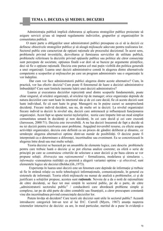TEMA 1. DECIZIA ŞI MEDIUL DECIZIEI


       Administraţia publică implică elaborarea şi aplicarea strategiilor publice proiectate să
asigure servicii şi/sau să impună regulamente indivizilor, grupurilor şi organizaţiilor în
comunitatea publică.
      O mare parte a obligaţiilor unor administratori publici presupune ca ei să ia decizii ce
definesc obiectivele strategiilor publice şi să aleagă mijloacele adecvate pentru realizarea lor.
Sectorul public este caracterizat de opţiuni raţionale ale procesului decizional. În acest sens,
problemele privind investiţiile, dezvoltarea şi furnizarea serviciilor de utilitate publică,
problemele referitoare la deciziile privind opţiunile publice sau politice ale căror consecinţe
sunt percepute de societate, opţiunea finală s-ar dori să se bazeze pe argumente ştiinţifice,
deci să fie o opţiune raţională. Decizia este partea cel mai puţin vizibilă din politica generală
a unei organizaţii. Luarea unei decizii administrative constă în alegerea dintre alternativele
competente a scopurilor şi mijloacelor pe care un program administrativ sau o organizaţie le
vor îndeplini.
        Dar cum vor face administratorii publici alegerea dintre aceste alternative? Cum, în
practică, vor lua efectiv decizia? Cum poate fi fenomenul de luare a deciziei administrative
îmbunătăţit? Care sunt limitele inerente luării unei decizii administrative?
       Luarea şi executarea deciziilor reprezintă unul dintre scopurile fundamentale, poate
chiar singurul, al oricărei organizaţii, al oricărui tip de manager; orice organizaţie depinde de
natura deciziilor care sunt luate în interiorul său şi de cei care decid, fie că aceste decizii sunt
luate individual, fie că sunt luate în grup. Managerii nu în puţine cazuri se autoproclamă
decidenţi. Fiecare individ decident, sau nu, de multe ori ia decizii. La nivelul organizaţiei
fiecare individ ia decizii la nivelul său, decizii care antrenează şi influenţează funcţionarea
organizaţiei. Acest fapt se opune teoriei tayloriştilor, teorie care împarte într-un mod simplist
comunitatea umană în decidenţi şi non decidenţi, în cei care decid şi cei care execută
(Jarrosson, 2000:71). Decizia este ireversibilă. A nu lua decizii înseamnă de fapt a decide să
nu iei decizii pentru rezolvarea unor probleme. Angajând ireversibil resurse, cu efecte asupra
activităţii organizaţiei, decizia este definită ca un proces de gândire deliberat şi dinamic, ce
urmăreşte alegerea alternativei optime dintr-un număr de posibilităţi. O decizie poate fi
interpretată ca o determinare a diferenţei, incertitudine sau eveniment. Ea se concretizează în
alegerea între două sau mai multe soluţii.
       Teoria deciziei se bazează pe un ansamblu de elemente logice, care descriu problemele
pentru care trebuie luată o decizie şi se pot efectua analize coerente; ea oferă o serie de
principii pe care se construiesc criteriile de selectare a unor decizii şi pe baza cărora se vor
propune soluţii. Abstracţia sau raţionamentul - formalizarea, modelarea şi simularea -,
informaţia -cunoaşterea realităţii ca premisă a alegerii variantei optime - şi obiectivul, sunt
elementele logice ale deciziei (Boldur,Gh.,1973).
        Experienţa în luarea unei decizii este un fenomen care depinde de informaţie şi trebuie
să fie în strânsă relaţie cu noile tehnologicii informaţionale, comunicaţionale, în general cu
sistemele de informaţii. Teoria oferă mijloacele nu numai de analiză a problemelor, ci şi de
justificare a soluţiilor propuse, acestea sunt raţionale. Nevoia de a da o notă de raţionalitate
de către decidenţi, se face tot mai simţită în sectorul public, pe de o parte, de către
„administratorii sectorului public” / conducătorii care abordează probleme simple şi
complexe, iar pe de altă parte de către contabilii sau finanţiştii, a căror preocupare constantă
vine din incertitudinea privind consecinţele deciziilor lor.
       Putem învăţa să decidem? Care teorii ale deciziei sunt utile în sectorul public? Această
introducere categorică într-un text al lui D.C. Carroll (Myers, 1967) anunţa naşterea
sistemelor interactive de decizie: ea are, în mod particular, meritul de a pune în evidenţă o




                                                                                                  72
 