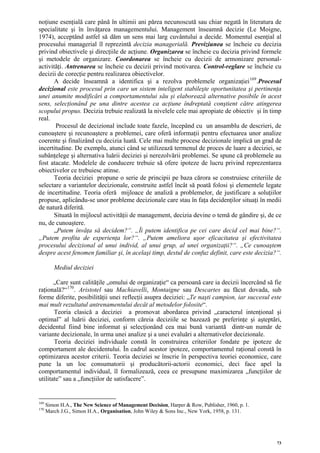 noţiune esenţială care până în ultimii ani părea necunoscută sau chiar negată în literatura de
specialitate şi în învăţarea managementului. Management înseamnă decizie (Le Moigne,
1974), acceptând astfel să dăm un sens mai larg cuvântului a decide. Momentul esenţial al
procesului managerial îl reprezintă decizia managerială. Previziunea se încheie cu decizia
privind obiectivele şi direcţiile de acţiune. Organizarea se încheie cu decizia privind formele
şi metodele de organizare. Coordonarea se încheie cu decizii de armonizare personal-
activităţi. Antrenarea se încheie cu decizii privind motivarea. Control-reglare se încheie cu
decizii de corecţie pentru realizarea obiectivelor.
      A decide înseamnă a identifica şi a rezolva problemele organizaţiei 169 .Procesul
decizional este procesul prin care un sistem inteligent stabileşte oportunitatea şi pertinenţa
unei anumite modificări a comportamentului său şi elaborează alternative posibile în acest
sens, selecţionând pe una dintre acestea ca acţiune îndreptată conştient către atingerea
scopului propus. Decizia trebuie realizată la nivelele cele mai apropiate de obiectiv şi în timp
real.
       Procesul de decizional include toate fazele, începând cu un ansamblu de descrieri, de
cunoaştere şi recunoaştere a problemei, care oferă informaţii pentru efectuarea unor analize
coerente şi finalizând cu decizia luată. Cele mai multe procese decizionale implică un grad de
incertitudine. De exemplu, atunci când se utilizează termenul de proces de luare a deciziei, se
subânţelege şi alternativa luării deciziei şi nerezolvării problemei. Se spune că problemele au
fost atacate. Modelele de conducere trebuie să ofere ipoteze de lucru privind reprezentarea
obiectivelor ce trebuiesc atinse.
      Teoria deciziei propune o serie de principii pe baza cărora se construiesc criteriile de
selectare a variantelor decizionale, construite astfel încât să poată folosi şi elementele legate
de incertitudine. Teoria oferă mijloace de analiză a problemelor, de justificare a soluţiilor
propuse, aplicându-se unor probleme decizionale care stau în faţa decidenţilor situaţi în medii
de natură diferită.
      Situată în mijlocul activităţii de management, decizia devine o temă de gândire şi, de ce
nu, de cunoaştere.
      „Putem învăţa să decidem?“. „Îi putem identifica pe cei care decid cel mai bine?“.
„Putem profita de experienţa lor?“. „Putem ameliora uşor eficacitatea şi efectivitatea
procesului decizional al unui individ, al unui grup, al unei organizaţii?“. „Ce cunoaştem
despre acest fenomen familiar şi, în acelaşi timp, destul de confuz definit, care este decizia?“.

         Mediul deciziei

       „Care sunt calităţile „omului de organizaţie“ ca persoană care ia decizii încercând să fie
raţională?“ 170 . Aristotel sau Machiavelli, Montaigne sau Descartes au făcut dovada, sub
forme diferite, posibilităţii unei reflecţii asupra deciziei: „Te naşti campion, iar succesul este
mai mult rezultatul antrenamentului decât al metodelor folosite“.
       Teoria clasică a deciziei a promovat abordarea privind „caracterul intenţional şi
optimal” al luării deciziei, conform căreia deciziile se bazează pe preferinţe şi aşteptări,
decidentul fiind bine informat şi selecţionând cea mai bună variantă dintr-un număr de
variante decizionale, în urma unei analize şi a unei evaluări a alternativelor decizionale.
       Teoria deciziei individuale constă în construirea criteriilor fondate pe ipoteze de
comportament ale decidentului. În cadrul acestor ipoteze, comportamentul raţional constă în
optimizarea acestor criterii. Teoria deciziei se înscrie în perspectiva teoriei economice, care
pune la un loc consumatorii şi producătorii-actorii economici, deci face apel la
comportamentul individual, îl formalizează, ceea ce presupune maximizarea „funcţiilor de
utilitate” sau a „funcţiilor de satisfacere”.


169
      Simon H.A., The New Science of Management Decision, Harper & Row, Publisher, 1960, p. 1.
170
      March J.G., Simon H.A., Organisation, John Wiley & Sons Inc., New York, 1958, p. 131.




                                                                                                 73
 