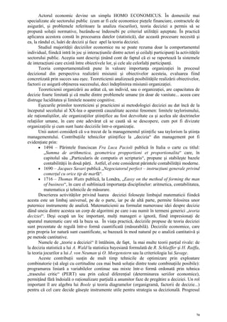 Actorul economic devine un simplu HOMO ECONOMICUS. În domeniile mai
specializate ale sectorului public (cum ar fi cele economice pieţele financiare, contractele de
asigurări, şi problemele referitoare la analiza riscurilor), teoria deciziei a permis să se
propună soluţii normative, bazându-se îndeosebi pe criteriul utilităţii aşteptate. În practică
aplicarea acestora constă în procesarea datelor (statistică), dar această procesare necesită şi
ea, la rândul ei, luări de decizii şi face apel la teoria deciziei.
       Studiul majorităţii deciziilor economice nu se poate rezuma doar la comportamentul
individual, fiindcă intră în joc şi interacţiunile dintre actori şi ceilalţi participanţi la activităţile
sectorului public. Aceştia sunt descrişi ţinând cont de faptul că ei se raportează la sistemele
de interacţiuni care există între obiectivele lor, şi cele ale celorlalţi participanţi.
       Teoria comportamentalistă pune în valoare importanţa organizaţiei în procesul
decizional din perspectiva realizării misiunii şi obiectivelor acesteia, evaluarea fiind
concretizată prin succes sau eşec. Teoreticienii analizează posibilităţile realizării obiectivelor,
factorii ce asigură obţinerea succesului, deci îndeplinirea misiunii organizaţiei.
       Teoreticienii organizării au arătat că, un individ, sau o organizaţiei, are capacitatea de
decizie foarte limitată şi că multe dintre problemele umane ţin doar de vanitate... aceea care
distruge luciditatea şi limitele noastre cognitive.
       Eşecurile primilor teoreticieni şi practicieni ai metodologiei deciziei au dat încă de la
începutul secolului al XX-lea o aparentă cauzalitate acestui fenomen: limitele taylorismului,
ale raţionaliştilor, ale organizaţiilor ştiinţifice au fost dezvoltate ca şi acelea ale doctrinelor
relaţiilor umane, în care este adevărat că se caută să se descopere, cum pot fi divizate
organizaţiile şi cum sunt luate deciziile într-o organizaţie.
       Unii autori consideră că s-a trecut de la managementul ştiinţific sau taylorism la ştiinţa
managementului. Contribuţiile tehnicilor ştiinţifice la „decizia“ din management pot fi
evidenţiate prin:
       • 1494 – Părintele franciscan Fra Luca Pacioli publică în Italia o carte cu titlul:
          „Summa de arithmetica, geometrica propportioni et proportionalita“ care, în
          capitolul său „Particularis de computis et scripturis“, propune şi stabileşte bazele
          contabilităţii în două părţi. Astfel, el este considerat părintele contabilităţii moderne.
       • 1690 – Jacques Savari publică „Negociatorul perfect – instrucţiuni generale privind
          comerţul cu orice tip de marfă“.
       • 1716 – Thomas Watts publică, la Londra, „Eassy on the method of forming the man
          of business“, în care el subliniază importanţa disciplinelor: aritmetica, contabilitatea,
          matematica şi tehnicile de măsurare.
       Descrierea activităţilor privind luarea deciziei foloseşte limbajul matematicii fiindcă
acesta este un limbaj universal, pe de o parte, iar pe de altă parte, permite folosirea unor
puternice instrumente de analiză. Matematicienii au formulat numeroase idei despre decizie
dând uneia dintre acestea un corp de algoritmi pe care i-au numit în termeni generici „teoria
deciziei“. Deşi ocupă un loc important, mulţi manageri o ignoră, fiind impresionaţi de
aparatul matematic care stă la baza sa. În viaţa practică, deciziile propuse de teoria deciziei
sunt prezentate de regulă într-o formă cuantificată (măsurabilă). Deciziile economice, care
prin propria lor natură sunt cuantificate, se bazează în mod natural pe o analiză cantitativă şi
pe metode cantitative.
       Numele de „teorie a deciziei“ îl întâlnim, de fapt, la mai multe teorii parţial rivale: de
la decizia statistică a lui A. Wald la statistica bayesiană formulată de R. Schlaiffer şi H. Raiffa,
la teoria jocurilor a lui J. von Neuman şi O. Morgenstern sau la criteriologia lui Savage.
       Aceste contribuţii susţin de mult timp tehnicile de optimizare prin exploatare
combinatorie (să alegi cu certitudine cea mai bună soluţie dintre toate combinaţiile posibile):
programarea liniară a variabilelor continue sau mixte într-o formă ordonată prin tehnica
„traseului critic“ (PERT) sau prin calcul diferenţial (determinarea seriilor economice),
permiţând fără îndoială o raţionalizare parţială a anumitor faze de pregătire a deciziei. Un rol
important îl are algebra lui Boole şi teoria diagramelor (organigramă, factorii de decizie...)
pentru că cel care decide găseşte instrumente utile pentru strategia sa decizională. Progresul




                                                                                                       74
 