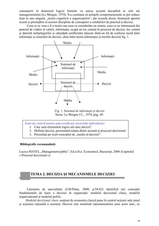 cunoaşterii în domeniul logicii formale va anexa această disciplină la cele ale
managementului (Le Moigne, 1974). S-a constatat că ştiinţele comportamentale se pot reduce
doar la una singură, „teoria cognitivă a organizaţiilor“, dar această aluzie ilustrează aportul
recent şi promiţător al acestor discipline de cunoaştere a condiţiilor de practică şi decizie.
      Ceea ce se vrea a fi o teorie sau ceea ce considerăm un sistem, ceea ce ne interesează din
punctul de vedere al valorii, informaţia, ocupă un loc central în procesul de decizie, loc central
şi datorită neînţelegerilor şi câteodată conflictelor născute dintr-un fel de confuzie tacită între
informaţie şi sistemele de decizie, chiar între teoria informaţiei şi teoriile deciziei fig. 1.
                                    Mediu



     Informaţii                                                    Informaţii

                                 Sistemul de
                                  informaţii
                                                                Mediu
        Mediu

                                 Sistemul de                       Decizii
       Decizii
                                   decizii



                                    Mediu


                             Fig. 1. Sistemul de informaţii şi decizii
                             Sursa: Le Moigne J.L., 1974, pag. 49.

    Teme de control pentru auto-verificare (activităţi individuale):
       1. Care sunt elementele logice ale unei decizii?
       2. Definiţi decizia, prezentând relaţia dintre această şi procesul decizional.
       3. Prezentaţi pe scurt conceptul de „mediu al deciziei”.


Bibliografie recomandată:

Lucica MATEI, „Management public”, Ed.a-II-a. Economică, Bucureşti, 2006 (Capitolul
« Procesul decizional »).




         TEMA 2. DECIZIA ŞI MECANISMELE DECIZIEI


      Literatura de specialitate (J.M.Plane, 2000, p.58-62) identifică trei concepţii
fundamentale de luare a deciziei în organizaţii: modelul decizional clasic, modelul
organizaţional şi modelul politic.
     Modelul decizional clasic susţinut de economia clasică pune în centrul acţiunii sale omul
şi acţiunea raţională a acestuia. Decizia este asimilată raţionamentului unui actor unic, ce




                                                                                                 75
 