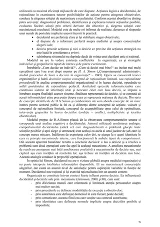 utilizează cu maximă eficienţă mijloacele de care dispune. Acţiunea logică a decidentului, de
raţionalitate în examinarea tuturor posibilităţilor de acţiune pentru atingerea obiectivelor,
conduce la alegerea soluţiei de maximizare a rezultatului. Conform acestei abordări se disting
patru secvenţe: diagnosticul problemei, identificarea şi explicarea tuturor acţiunilor posibile,
evaluarea fiecărei soluţii prin criterii derivate din obiective şi, alegerea soluţiei care
maximizează rezultatul. Modelul este de multe ori infirmat de realitate, deoarece el răspunde
unui număr de postulate implicite uneori iluzorii în practică:
           • decidentul are preferinţe clare şi îşi stabileşte singur obiectivele;
           • el dispune de o informare perfectă asupra mediului şi asupra consecinţelor
               alegerii sale;
           • decizia precede acţiunea şi nici o decizie ce provine din acţiunea strategică nu
               este luată în considerare a priori;
           • schimbarea sistemului nu depinde decât de voinţa unui decident unic şi raţional.
       Modelul nu are în vedere existenţa conflictelor în organizaţii, ca şi strategiile
indivizilor şi grupurilor în raport de interes şi de putere evenimente.
       Întrebările „Cum decide un individ?“, „Cum să decizi mai bine?“ au incitat mai mulţi
cercetători care l-au avut drept mentor pe H. A. Simon („Comportamentul administrativ:
studiul proceselor de luare a deciziei în organizaţie“ – 1945). Opera sa consacrată teoriei
organizaţiilor şi luării deciziilor susţine conceptul de raţionalitate limitată, sau raţionalitate
procedurală în analiza comportamentului organizaţional şi în luarea deciziei, opunându-se
astfel postulatului de raţionalitate perfectă. Analizând eşecurile informaticienilor care
construiau sisteme de informaţii utile şi necesare celor care luau decizii, se impune o
întrebare asupra finalităţii acestor sisteme, finalitate reprezentată de decizie, şi se constată că
aceşti informaticieni ştiau prea puţin despre ceea ce reprezenta noţiunea de decizie. Din seria
de concepte identificate de H.A.Simon şi colaboratorii săi vom aborda concepte de un mare
interes pentru sectorul public la fel ca şi diferenţa dintre conceptul de acţiune, valoare şi
conceptul de raţionalitate limitată, conceptul de acceptabilitate opus celui de optimalitate,
intervenţia grupurilor în luarea deciziilor (coaliţie – conflict, multiplicitate şi ierarhia
obiectivelor).
       Modelul propus de H.A.Simon pleacă de la observarea comportamentelor umane si
corespunde unei analize cognitive a decidentului. Autorul utilizează următoarea analogie:
comportamentul decidentului (adică cel care diagnostichează o problemă găseşte toate
soluţiile posibile şi apoi alege şi semnează) este acelaşi cu acela al unui jucător de şah care îşi
concepe marea mişcare. Indiferent de experienţa celor doi, se ajunge la o quasi identitate în
ceea ce priveşte mecanismele interne, care funcţionează la ambele tipuri de comportament.
Din această aparentă banalitate rezultă o concluzie decisivă: a lua o decizie şi a rezolva o
problemă sunt două operaţiuni care fac apel la aceleaşi mecanisme. A ameliora mecanismele
de rezolvare presupune mai întâi ameliorarea corelativă a mecanismelor de decizie sau, mai
explicit aşa cum învăţăm să rezolvăm tot, aşa trebuie să învăţăm să decidem mai bine.
Această analogie conduce la propoziţii operaţionale.
       În opinia lui Simon, decidentul nu are o viziune globală asupra mediului organizaţiei şi
nu poate interpreta totalitatea informaţiilor disponibile. El nu maximizează consecinţele
alegerilor, dar caută un anumit nivel de satisfacţie pentru aspiraţiile variabile în funcţie de
moment. Decidentul este raţional şi îşi exercită raţionalitatea într-un anumit context
       Organizaţia se constituie într-un context foarte influent pentru decizie. Ea influentează
decidentul şi deciziile sale prin mecanisme (Jarrosson, 2000, p.80), cum sunt:
          - prin diviziunea muncii care orientează şi limitează atenţia persoanelor asupra
              mai multor sarcini;
          - prin procedurile ce definesc modalităţile de execuţie a obiectivelor;
          - prin autoritatea care defineşte domeniul în care fiecare poate decide;
          - prin comunicare, aceasta fiind cea care susţine sau contestă autoritatea;
          - prin identitatea care defineşte normele implicite asupra deciziilor posibile şi
              imposibile;




                                                                                                 76
 