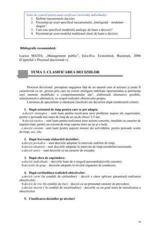 Teme de control pentru auto-verificare (activităţi individuale):
        1. Definiţi mecanismele deciziei.
        2. Prezentaţi pe scurt specificul mecanismului „Inteligenţă – modelare –
           alegere”.
        3. Care este specificul modelului analogic de luare a deciziei?
        4. Prezentaţi pe scurt modelul tradiţional clasic de luare a deciziei.



Bibliografie recomandată:

Lucica MATEI, „Management public”, Ed.a-II-a. Economică, Bucureşti, 2006
(Capitolul « Procesul decizional »).


         TEMA 3. CLASIFICAREA DECIZIILOR


      Procesul decizional presupune angajarea faţă de un anumit sens al acţiunii şi poate fi
caracterizat ca un „proces prin care un sistem inteligent stabileşte oportunitatea şi pertinenţa
unei anumite modificări a comportamentului său”, elaborează alternative posibile,
selecţionează o alternativă, cu scopul realizării obiectivului propus.
      Literatura de specialitate evidenţiază clasificări ale deciziilor după următoarele criterii:

    1. După orizontul de timp pentru care se pot adopta:
   a.decizii strategice – sunt luate pentru rezolvarea unor probleme majore ale organizaţiei,
pentru o perioadă mai mare de timp de un an,de obicei 3-5 ani;
   b.decizii tactice – sunt luate pentru realizarea unor acţiuni concrete, imediate cu caracter de
repetitivitate, pentru un orizont de timp cuprins între un an şi o lună;
  c.decizii curente –sunt luate pentru aspecte minore ale activităţilor, pentru perioade scurte
de timp, ore, zile.

   2. După frecvenţa elaborării deciziilor:
 a.decizii periodice – sunt deciziile adoptate la intervale stabilite de timp;
 b.decizii aleatorii – sunt deciziile adoptate la intervale de timp nestabilite/ocazionale;
 c.decizii unice – sunt deciziile ce au caracter de excepţie.

   3. După sfera de cuprindere:
 a.decizii individuale – deciziile luate de o singură persoană(deciziile curente);
 b.deciziile de grup – deciziile adoptate la nivelul organelor de conducere.

   4. După certitudinea realizării obiectivelor:
 a.decizii certe (în condiţii de certitudine) – decizii a căror aplicare garantează realizarea
obiectivelor;
 b.decizii de risc (în condiţii de risc) – decizii cu un pronunţat caracter de prevedere;
 c.decizii incerte ( în condiţii de incertitudine) – deciziile cu un grad mare de nerealizarea a
obiectivelor.

   5. Clasificarea deciziilor pe niveluri




                                                                                                79
 