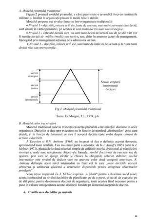 A. Modelul piramidal tradiţional
      Figura 2 prezintă modelul piramidal, a cărui paternitate o revendică frecvent instituţiile
militare, şi întâlnit în organizaţii plasate în medii relativ stabile.
      Modelul propune trei niveluri înscrise într-o organizaţie tradiţională:
      • Nivelul 1 – deciziile, oricare ar fi ele, luate de una sau, mai multe persoane care decid,
sunt situate în vârful piramidei; pe acestea le vom numi decizii mari sau strategice.
      • Nivelul 2 - celelalte decizii care nu sunt luate de cei de la bază sau de cei din vârf vor
fi numite decizii de mijloc (medii) sau tactice, sau, chiar în anumite cazuri de management,
înţelegând prin management acţiunea de a administra un bun.
       • Nivelul 3 – deciziile, oricare ar fi ele, sunt luate de indivizi de la bază şi le vom numi
decizii mici sau operaţionale.




          decizii
       strategice

                                                                    Sensul creşterii
          decizii                                                    importanţei
          tactice                                                      deciziei

          decizii
     operaţionale


                              Fig.2. Modelul piramidal tradiţional

                               Sursa: Le Moigne, J.L., 1974, p.6.

B. Modelul celor trei niveluri
      Modelul tradiţional pune în evidenţă existenţa probabilă a trei niveluri distincte în orice
organizaţie. Deciziile se dau spre executare nu în funcţie de numărul „distincţiilor“ celui care
decide, ci în funcţie de domeniul pe care îl acoperă decizia (este vorba despre câmpul de
acţiune a deciziei).
      J. Dearden şi R.N. Anthony (1965) au încercat să dea o definiţie acestui domeniu,
aprofundând toate detaliile. Cea mai mare parte a autorilor, de la I. Ansoff (1965) până la J.
Melese (1972), pleacă de la două niveluri simple de definiţii: nivelul decizional al planificării
strategice, unde sunt selecţionate obiectivele formale; nivelul decizional de execuţie sau de
operare, prin care se ajunge efectiv şi eficace la obligaţiile anterior stabilite; nivelul
intermediar este nivelul de decizie care nu aparţine celor două categorii anterioare. R.
Anthony defineşte acest nivel intermediar ca fiind cel în care „toate deciziile vizează
obţinerea şi utilizarea eficientă a resurselor disponibile pentru atingerea obiectivelor
prevăzute“.
      Vom reţine împreună cu J. Melese expresia „a pilota“ pentru a desemna acest nivel,
acesta contrastând cu nivelul deciziilor de planificare, pe de o parte, şi cu cel de execuţie, pe
de altă parte, pentru desemnarea deciziei de organizare, toate acestea fiind necesare pentru a
pune în valoare omogenitatea acestei distincţii fondate pe domeniul acoperit de decizie.

   6. Clasificarea deciziilor pe metode




                                                                                                 80
 