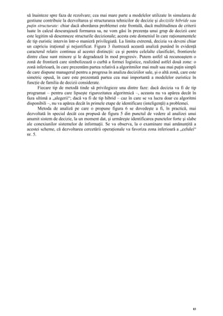să înainteze spre faza de rezolvare; cea mai mare parte a modelelor utilizate în simularea de
gestiune contribuie la dezvoltarea şi structurarea tehnicilor de decizie şi deciziile hibride sau
puţin structurate: chiar dacă abordarea problemei este frontală, dacă multitudinea de criterii
luate în calcul descurajează formarea sa, ne vom găsi în prezenţa unui grup de decizii care
este legitim să desemneze structurile decizionale; acesta este domeniul în care raţionamentele
de tip euristic intervin într-o manieră privilegiată. La limita extremă, decizia va deveni chiar
un capriciu iraţional şi nejustificat. Figura 3 ilustrează această analiză punând în evidenţă
caracterul relativ continuu al acestei distincţii: ca şi pentru celelalte clasificări, frontierele
dintre clase sunt minore şi le degradează în mod progresiv. Putem astfel să recunoaştem o
zonă de frontieră care simbolizează o curbă a formei logistice, realizând astfel două zone: o
zonă inferioară, în care prezentăm partea relativă a algoritmilor mai mult sau mai puţin simpli
de care dispune managerul pentru a progresa în analiza deciziilor sale, şi o altă zonă, care este
simetric opusă, în care este prezentată partea cea mai importantă a modelelor euristice în
funcţie de familia de decizii considerate.
       Fiecare tip de metodă tinde să privilegieze una dintre faze: dacă decizia va fi de tip
programat – pentru care lipseşte rigurozitatea algoritmică –, aceasta nu va apărea decât în
faza ultimă a „alegerii“; dacă va fi de tip hibrid – caz în care se va lucra doar cu algoritmi
disponibili –, nu va apărea decât în primele etape de identificare (inteligenţă) a problemei.
       Metoda de analiză pe care o propune figura 6 se dovedeşte a fi, în practică, mai
dezvoltată în special decât cea propusă de figura 5 din punctul de vedere al analizei unui
anumit sistem de decizie, la un moment dat, şi urmăreşte identificarea punctelor forte şi slabe
ale conexiunilor sistemelor de informaţii. Se va observa, la o examinare mai amănunţită a
acestei scheme, că dezvoltarea cercetării operaţionale va favoriza zona inferioară a „celulei“
nr. 5.




                                                                                                83
 