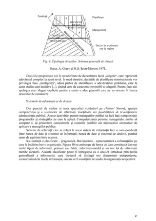 Tendinţă                                                  Planificare
                                          9
                                                DECIZII DE
                            3       6            TIP NON
                                              STRUCTURATE
                                2                                        Management
                                                             8




                                        D
                                         ec
                           DECIZII DE                5




                                           iz
                                             ii
                              TIP




                                                de
                          PROGRAMATE                                 7




                                                 tip
                                                     st
                                                                            Decizii de exploatare




                                                        ru
                                                         ct
                                                                               sau de reglare




                                                             ur
                                                               at
                                                                 e
                      1                                              4


                   Fig. 9. Tipologia deciziilor. Schema generală de sinteză

                          Sursa: A. Gorry şi M.S. Scott-Morton, 1971.

      Deciziile programate vor fi caracterizate de dezvoltarea fazei „alegere“, care reprezintă
adevăratul complex la acest nivel. În mod simetric, deciziile de planificare nonstructurate vor
privilegia faza „inteligenţă“, adică partea de identificare a adevăratelor probleme, care la
acest stadiu sunt decisive [...], ţinând cont de caracterul reversibil al alegerii. Putem face aici
apologia unei alegeri explicite pentru a emite o idee generală care ne va orienta în luarea
deciziilor de conducere.

     Sistemele de informaţie şi de decizie

      Din punctul de vedere al unor specialişti (citându-l pe Herbert Simon), apariţia
computerului şi a sistemelor de informaţii însoţitoare are posibilitatea să revoluţioneze
administraţia publică. Aceste dezvoltări permit managerilor publici să facă faţă complexităţii
programelor şi strategiilor pe care le aplică. Computerizarea permite managerului public să
compare şi să proiecteze consecinţele şi costurile posibile ale mijloacelor alternative de
aplicare a strategiilor publice.
      Schema de referinţă care se referă la acest sistem de informaţii face o corespondenţă
între banca de date şi sistemul de informaţii, banca de date şi sistemul de decizie, punând
semn de egalitate între acestea.
      S-a instituit o clasificare – pragmatică, fără îndoială – reprezentativă a informaţiilor pe
care le întâlnim într-o organizaţie. Figura 10 ne aminteşte de banca de date constituită din mai
multe tipuri de informaţii: primare sau fatale, informaţii-model şi un mic lot de informaţii
numite aleatorii. Această clasificare poate fi îmbogăţită cu o analiză introdusă prin teoria
generalizată a informaţiei, care încearcă să distingă trei dimensiuni independente,
caracterizând ele însele informaţia, oricare ar fi condiţiile de mediu în organizaţia respectivă.




                                                                                                    87
 
