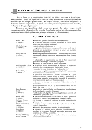 TEMA 2. MANAGEMENTUL: Un scurt istoric

        Relaţia dintre om şi management reprezintă un subiect paradoxal şi controversat.
Managementul, definit ca organizare şi metodă, oferă posibilitatea dezvoltării şi afirmării
personalităţii, nu acceptă spontaneitatea, dar susţine inovaţia, canalizarea imaginativă şi
dirijează eforturile organizaţiei. În acest sens, managementul repersonalizează individul,
redescoperind respectul pentru om.
       Literatura de specialitate oferă numeroase puncte de vedere asupra teoriei
managementului şi a întemeietorilor acesteia. Contribuţiile majore la teoria managementului,
ca răspuns la necesităţile sociale, sunt rezumate schematic în cele ce urmează:

                             CONTRIBUŢII RELEVANTE

      Robert Owen            • cunoscut ca „părintele conducerii moderne a personalului“;
      (1771-1859)            • evidenţiază importanţa atitudinii individuale în cadrul muncii
                             colective şi al organizaţiei industriale.
      Charles Babbage        • numit „părintele calculatorului“;
      (1792-1871)            • exprimă anticipaţii asupra managementului modern (unde idei şi
                             principii sunt asemănătoare punctelor de vedere ale clasicilor
                             managementului ştiinţific).
      Henry Metcalfe         • identifică principii ale managementului şi susţine existenţa unei ştiinţe a
      (1847-1917)            administraţiei fondate pe principii care pot fi aplicate unui număr variat de
                             cazuri;
                             • observaţiile şi experimentele au stat la baza descoperirii
                             principiilor. Acestea pot fi comparate şi adaptate;
                             • stabileşte un sistem modern de control al preţurilor.
      Henry Robinson Towne   • dezvoltarea ştiinţei administraţiei, a organizării şi conducerii
      (1844-1924)            ştiinţifice prin rezultatele studiilor şi cercetărilor proprii;
                             • susţinător al teoriei şi metodelor lui Frederick Taylor.
      Frederick Taylor       • recunoscut ca „părintele managementului ştiinţific“, preocupat de
      (1856-1915)            îmbunătăţirea conducerii operative;
                             • principiile managementului ştiinţific concepute de Taylor
                             subliniază utilizarea „ştiinţei locului de muncă“, selecţionarea şi
                             repartizarea angajaţilor corespunzător pregătirii şi aptitudinilor,
                             crearea armoniei de grup, dezvoltarea angajaţilor;
                             • introducerea metodei de consultare şi dezvoltarea echipei
                             manageriale;
                             • managementul este „arta de a şti precis ce trebuie făcut, cât mai
                             bine şi mai ieftin“.
      Henry Laurence         • susţinător al teoriei lui Taylor, introduce sistemul stimulentelor de
      Gantt                  performanţă pentru muncitor şi manager;
      (1861-1919)            • elaborează o metodă grafică de evidenţă şi planificare, cunoscută sub
                             denumirea de „graficul lui Gantt“.
      Russel Robb            • aplicarea managementului în societăţile de servicii publice se
      (1864-1927)            realizează ca o tehnică orizontală aplicată la toate activităţile.
      Harington Emerson      • a formulat 12 principii ale eficacităţii şi tehnica managementului
      (1853-1931)            prin obiective.
      Alexander Hamilton     • funcţiile managementului au fost abordate în viziune unitară cu
      Church                 cele ale întreprinderii;
      (1866-1936)            • stabileşte principii teoretice generale ale managementului.
      Henry Fayol            • cunoscut ca „părintele teoriei moderne a managementului“,
      (1841-1925)            consideră că „a conduce înseamnă a prevedea, a organiza, a da
                             dispoziţii, a coordona şi a controla“.
      Frank (1868-1924) şi   • pionier al ergonomiei, Frank, a introdus metode de cronometrare
      Lillian Gilberth       cu stenografierea mişcărilor;




                                                                                                             8
 