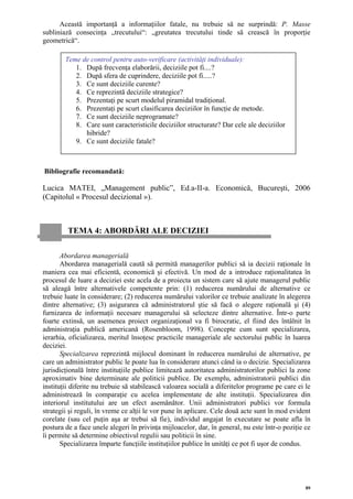 Această importanţă a informaţiilor fatale, nu trebuie să ne surprindă: P. Masse
subliniază consecinţa „trecutului“: „greutatea trecutului tinde să crească în proporţie
geometrică“.

        Teme de control pentru auto-verificare (activităţi individuale):
           1. După frecvenţa elaborării, deciziile pot fi....?
           2. După sfera de cuprindere, deciziile pot fi.....?
           3. Ce sunt deciziile curente?
           4. Ce reprezintă deciziile strategice?
           5. Prezentaţi pe scurt modelul piramidal tradiţional.
           6. Prezentaţi pe scurt clasificarea deciziilor în funcţie de metode.
           7. Ce sunt deciziile neprogramate?
           8. Care sunt caracteristicile deciziilor structurate? Dar cele ale deciziilor
              hibride?
           9. Ce sunt deciziile fatale?



Bibliografie recomandată:

Lucica MATEI, „Management public”, Ed.a-II-a. Economică, Bucureşti, 2006
(Capitolul « Procesul decizional »).



         TEMA 4: ABORDĂRI ALE DECIZIEI

       Abordarea managerială
       Abordarea managerială caută să permită managerilor publici să ia decizii raţionale în
maniera cea mai eficientă, economică şi efectivă. Un mod de a introduce raţionalitatea în
procesul de luare a deciziei este acela de a proiecta un sistem care să ajute managerul public
să aleagă între alternativele competente prin: (1) reducerea numărului de alternative ce
trebuie luate în considerare; (2) reducerea numărului valorilor ce trebuie analizate în alegerea
dintre alternative; (3) asigurarea că administratorul ştie să facă o alegere raţională şi (4)
furnizarea de informaţii necesare managerului să selecteze dintre alternative. Într-o parte
foarte extinsă, un asemenea proiect organizaţional va fi birocratic, el fiind des întâlnit în
administraţia publică americană (Rosenbloom, 1998). Concepte cum sunt specializarea,
ierarhia, oficializarea, meritul însoţesc practicile manageriale ale sectorului public în luarea
deciziei.
       Specializarea reprezintă mijlocul dominant în reducerea numărului de alternative, pe
care un administrator public le poate lua în considerare atunci când ia o decizie. Specializarea
jurisdicţională între instituţiile publice limitează autoritatea administratorilor publici la zone
aproximativ bine determinate ale politicii publice. De exemplu, administratorii publici din
instituţii diferite nu trebuie să stabilească valoarea socială a diferitelor programe pe care ei le
administrează în comparaţie cu acelea implementate de alte instituţii. Specializarea din
interiorul institutului are un efect asemănător. Unii administratori publici vor formula
strategii şi reguli, în vreme ce alţii le vor pune în aplicare. Cele două acte sunt în mod evident
corelate (sau cel puţin aşa ar trebui să fie), individul angajat în executare se poate afla în
postura de a face unele alegeri în privinţa mijloacelor, dar, în general, nu este într-o poziţie ce
îi permite să determine obiectivul regulii sau politicii în sine.
       Specializarea împarte funcţiile instituţiilor publice în unităţi ce pot fi uşor de condus.




                                                                                                 89
 