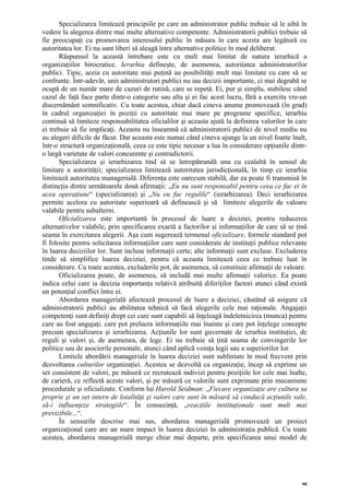 Specializarea limitează principiile pe care un administrator public trebuie să le aibă în
vedere la alegerea dintre mai multe alternative competente. Administratorii publici trebuie să
fie preocupaţi cu promovarea interesului public în măsura în care acesta are legătură cu
autoritatea lor. Ei nu sunt liberi să aleagă între alternative politice în mod deliberat.
       Răspunsul la această întrebare este cu mult mai limitat de natura ierarhică a
organizaţiilor birocratice. Ierarhia defineşte, de asemenea, autoritatea administratorilor
publici. Tipic, aceia cu autoritate mai puţină au posibilităţi mult mai limitate cu care să se
confrunte. Într-adevăr, unii administratori publici nu iau decizii importante, ci mai degrabă se
ocupă de un număr mare de cazuri de rutină, care se repetă. Ei, pur şi simplu, stabilesc când
cazul de faţă face parte dintr-o categorie sau alta şi ei fac acest lucru, fără a exercita vre-un
discernământ semnificativ. Cu toate acestea, chiar dacă cineva anume promovează (în grad)
în cadrul organizaţiei în poziţii cu autoritate mai mare pe programe specifice, ierarhia
continuă să limiteze responsabilitatea oficialilor şi aceasta ajută la definirea valorilor în care
ei trebuie să fie implicaţi. Aceasta nu înseamnă că administratorii publici de nivel mediu nu
au alegeri dificile de făcut. Dar aceasta este numai când cineva ajunge la un nivel foarte înalt,
într-o structură organizaţională, ceea ce este tipic necesar a lua în considerare opţiunile dintr-
o largă varietate de valori concurente şi contradictorii.
       Specializarea şi ierarhizarea tind să se întrepătrundă una cu cealaltă în sensul de
limitare a autorităţii; specializarea limitează autoritatea jurisdicţională, în timp ce ierarhia
limitează autoritatea managerială. Diferenţa este oarecum stabilă, dar ea poate fi transmisă în
distincţia dintre următoarele două afirmaţii: „Eu nu sunt responsabil pentru ceea ce fac ei în
acea operaţiune“ (specializarea) şi „Nu eu fac regulile“ (ierarhizarea). Deci ierarhizarea
permite acelora cu autoritate superioară să definească şi să limiteze alegerile de valoare
valabile pentru subalterni.
       Oficializarea este importantă în procesul de luare a deciziei, pentru reducerea
alternativelor valabile, prin specificarea exactă a factorilor şi informaţiilor de care să se ţină
seama în exercitarea alegerii. Aşa cum sugerează termenul oficializare, formele standard pot
fi folosite pentru solicitarea informaţiilor care sunt considerate de instituţii publice relevante
în luarea deciziilor lor. Sunt incluse informaţii certe; alte informaţii sunt excluse. Excluderea
tinde să simplifice luarea deciziei, pentru că aceasta limitează ceea ce trebuie luat în
considerare. Cu toate acestea, excluderile pot, de asemenea, să constituie afirmaţii de valoare.
       Oficializarea poate, de asemenea, să includă mai multe afirmaţii valorice. Ea poate
indica celui care ia decizia importanţa relativă atribuită diferiţilor factori atunci când există
un potenţial conflict între ei.
       Abordarea managerială afectează procesul de luare a deciziei, căutând să asigure că
administratorii publici au abilitatea tehnică să facă alegerile cele mai raţionale. Angajaţii
competenţi sunt definiţi drept cei care sunt capabili să înţeleagă îndeletnicirea (munca) pentru
care au fost angajaţi, care pot prelucra informaţiile mai înainte şi care pot înţelege concepte
precum specializarea şi ierarhizarea. Acţiunile lor sunt guvernate de ierarhia instituţiei, de
reguli şi valori şi, de asemenea, de lege. Ei nu trebuie să ţină seama de convingerile lor
politice sau de asocierile personale, atunci când aplică voinţa legii sau a superiorilor lor.
       Limitele abordării manageriale în luarea deciziei sunt subliniate în mod frecvent prin
dezvoltarea culturilor organizaţiei. Acestea se dezvoltă ca organizaţie, încep să exprime un
set consistent de valori, pe măsură ce recrutează indivizi pentru poziţiile lor cele mai înalte,
de carieră, ce reflectă aceste valori, şi pe măsură ce valorile sunt exprimate prin mecanisme
procedurale şi oficializate. Conform lui Harold Seidman: „Fiecare organizaţie are cultura sa
proprie şi un set intern de loialităţi şi valori care sunt în măsură să conducă acţiunile sale,
să-i influenţeze strategiile“. În consecinţă, „reacţiile instituţionale sunt mult mai
previzibile...“.
       În sensurile descrise mai sus, abordarea managerială promovează un proiect
organizaţional care are un mare impact în luarea deciziei în administraţia publică. Cu toate
acestea, abordarea managerială merge chiar mai departe, prin specificarea unui model de




                                                                                                90
 
