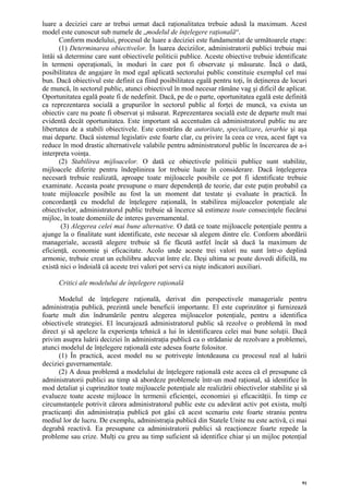 luare a deciziei care ar trebui urmat dacă raţionalitatea trebuie adusă la maximum. Acest
model este cunoscut sub numele de „modelul de înţelegere raţională“.
       Conform modelului, procesul de luare a deciziei este fundamentat de următoarele etape:
       (1) Determinarea obiectivelor. În luarea deciziilor, administratorii publici trebuie mai
întâi să determine care sunt obiectivele politicii publice. Aceste obiective trebuie identificate
în termeni operaţionali, în moduri în care pot fi observate şi măsurate. Încă o dată,
posibilitatea de angajare în mod egal aplicată sectorului public constituie exemplul cel mai
bun. Dacă obiectivul este definit ca fiind posibilitatea egală pentru toţi, în deţinerea de locuri
de muncă, în sectorul public, atunci obiectivul în mod necesar rămâne vag şi dificil de aplicat.
Oportunitatea egală poate fi de nedefinit. Dacă, pe de o parte, oportunitatea egală este definită
ca reprezentarea socială a grupurilor în sectorul public al forţei de muncă, va exista un
obiectiv care nu poate fi observat şi măsurat. Reprezentarea socială este de departe mult mai
evidentă decât oportunitatea. Este important să accentuăm că administratorul public nu are
libertatea de a stabili obiectivele. Este constrâns de autoritate, specializare, ierarhie şi aşa
mai departe. Dacă sistemul legislativ este foarte clar, cu privire la ceea ce vrea, acest fapt va
reduce în mod drastic alternativele valabile pentru administratorul public în încercarea de a-i
interpreta voinţa.
       (2) Stabilirea mijloacelor. O dată ce obiectivele politicii publice sunt stabilite,
mijloacele diferite pentru îndeplinirea lor trebuie luate în considerare. Dacă înţelegerea
necesară trebuie realizată, aproape toate mijloacele posibile ce pot fi identificate trebuie
examinate. Aceasta poate presupune o mare dependenţă de teorie, dar este puţin probabil ca
toate mijloacele posibile au fost la un moment dat testate şi evaluate în practică. În
concordanţă cu modelul de înţelegere raţională, în stabilirea mijloacelor potenţiale ale
obiectivelor, administratorul public trebuie să încerce să estimeze toate consecinţele fiecărui
mijloc, în toate domeniile de interes guvernamental.
        (3) Alegerea celei mai bune alternative. O dată ce toate mijloacele potenţiale pentru a
ajunge la o finalitate sunt identificate, este necesar să alegem dintre ele. Conform abordării
manageriale, această alegere trebuie să fie făcută astfel încât să ducă la maximum de
eficienţă, economie şi eficacitate. Acolo unde aceste trei valori nu sunt într-o deplină
armonie, trebuie creat un echilibru adecvat între ele. Deşi ultima se poate dovedi dificilă, nu
există nici o îndoială că aceste trei valori pot servi ca nişte indicatori auxiliari.

      Critici ale modelului de înţelegere raţională

      Modelul de înţelegere raţională, derivat din perspectivele manageriale pentru
administraţia publică, prezintă unele beneficii importante. El este cuprinzător şi furnizează
foarte mult din îndrumările pentru alegerea mijloacelor potenţiale, pentru a identifica
obiectivele strategiei. El încurajează administratorul public să rezolve o problemă în mod
direct şi să apeleze la experienţa tehnică a lui în identificarea celei mai bune soluţii. Dacă
privim asupra luării deciziei în administraţia publică ca o strădanie de rezolvare a problemei,
atunci modelul de înţelegere raţională este adesea foarte folositor.
      (1) În practică, acest model nu se potriveşte întotdeauna cu procesul real al luării
deciziei guvernamentale.
      (2) A doua problemă a modelului de înţelegere raţională este aceea că el presupune că
administratorii publici au timp să abordeze problemele într-un mod raţional, să identifice în
mod detaliat şi cuprinzător toate mijloacele potenţiale ale realizării obiectivelor stabilite şi să
evalueze toate aceste mijloace în termenii eficienţei, economiei şi eficacităţii. În timp ce
circumstanţele potrivit cărora administratorul public este cu adevărat activ pot exista, mulţi
practicanţi din administraţia publică pot găsi că acest scenariu este foarte straniu pentru
mediul lor de lucru. De exemplu, administraţia publică din Statele Unite nu este activă, ci mai
degrabă reactivă. Ea presupune ca administratorii publici să reacţioneze foarte repede la
probleme sau crize. Mulţi cu greu au timp suficient să identifice chiar şi un mijloc potenţial




                                                                                                 91
 