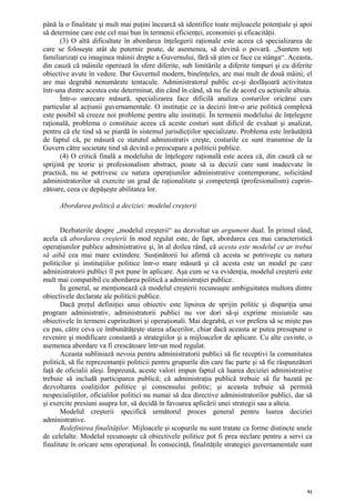 până la o finalitate şi mult mai puţini încearcă să identifice toate mijloacele potenţiale şi apoi
să determine care este cel mai bun în termenii eficienţei, economiei şi eficacităţii.
       (3) O altă dificultate în abordarea înţelegerii raţionale este aceea că specializarea de
care se foloseşte atât de puternic poate, de asemenea, să devină o povară. „Suntem toţi
familiarizaţi cu imaginea mâinii drepte a Guvernului, fără să ştim ce face cu stânga“. Aceasta,
din cauză că mâinile operează în sfere diferite, sub limitările a diferite timpuri şi cu diferite
obiective avute în vedere. Dar Guvernul modern, bineînţeles, are mai mult de două mâini; el
are mai degrabă nenumărate tentacule. Administratorul public ce-şi desfăşoară activitatea
într-una dintre acestea este determinat, din când în când, să nu fie de acord cu acţiunile altuia.
       Într-o oarecare măsură, specializarea face dificilă analiza costurilor oricărui curs
particular al acţiunii guvernamentale. O instituţie ce ia decizii într-o arie politică complexă
este posibil să creeze noi probleme pentru alte instituţii. În termenii modelului de înţelegere
raţională, problema o constituie aceea că aceste costuri sunt dificil de evaluat şi analizat,
pentru că ele tind să se piardă în sistemul jurisdicţiilor specializate. Problema este înrăutăţită
de faptul că, pe măsură ce statutul administrativ creşte, costurile ce sunt transmise de la
Guvern către societate tind să devină o preocupare a politicii publice.
       (4) O critică finală a modelului de înţelegere raţională este aceea că, din cauză că se
sprijină pe teorie şi profesionalism abstract, poate să ia decizii care sunt inadecvate în
practică, nu se potrivesc cu natura operaţiunilor administrative contemporane, solicitând
administratorilor să exercite un grad de raţionalitate şi competenţă (profesionalism) cuprin-
zătoare, ceea ce depăşeşte abilitatea lor.

      Abordarea politică a deciziei: modelul creşterii


       Dezbaterile despre „modelul creşterii“ au dezvoltat un argument dual. În primul rând,
acela că abordarea creşterii în mod regulat este, de fapt, abordarea cea mai caracteristică
operaţiunilor publice administrative şi, în al doilea rând, că acesta este modelul ce ar trebui
să aibă cea mai mare extindere. Susţinătorii lui afirmă că acesta se potriveşte cu natura
politicilor şi instituţiilor politice într-o mare măsură şi că acesta este un model pe care
administratorii publici îl pot pune în aplicare. Aşa cum se va evidenţia, modelul creşterii este
mult mai compatibil cu abordarea politică a administraţiei publice.
       În general, se menţionează că modelul creşterii recunoaşte ambiguitatea multora dintre
obiectivele declarate ale politicii publice.
       Dacă preţul definiţiei unui obiectiv este lipsirea de sprijin politic şi dispariţia unui
program administrativ, administratorii publici nu vor dori să-şi exprime misiunile sau
obiectivele în termeni cuprinzători şi operaţionali. Mai degrabă, ei vor prefera să se mişte pas
cu pas, către ceva ce îmbunătăţeşte starea afacerilor, chiar dacă aceasta ar putea presupune o
revenire şi modificare constantă a strategiilor şi a mijloacelor de aplicare. Cu alte cuvinte, o
asemenea abordare va fi crescătoare într-un mod regulat.
       Aceasta subliniază nevoia pentru administratorii publici să fie receptivi la comunitatea
politică, să fie reprezentanţii politicii pentru grupurile din care fac parte şi să fie răspunzători
faţă de oficialii aleşi. Împreună, aceste valori impun faptul că luarea deciziei administrative
trebuie să includă participarea publică; că administraţia publică trebuie să fie bazată pe
dezvoltarea coaliţiilor politice şi consensului politic; şi aceasta trebuie să permită
nespecialiştilor, oficialilor politici nu numai să dea directive administratorilor publici, dar să
şi exercite presiuni asupra lor, să decidă în favoarea aplicării unei strategii sau a alteia.
       Modelul creşterii specifică următorul proces general pentru luarea deciziei
administrative.
       Redefinirea finalităţilor. Mijloacele şi scopurile nu sunt tratate ca forme distincte unele
de celelalte. Modelul recunoaşte că obiectivele politice pot fi prea neclare pentru a servi ca
finalitate în oricare sens operaţional. În consecinţă, finalităţile strategiei guvernamentale sunt




                                                                                                  92
 