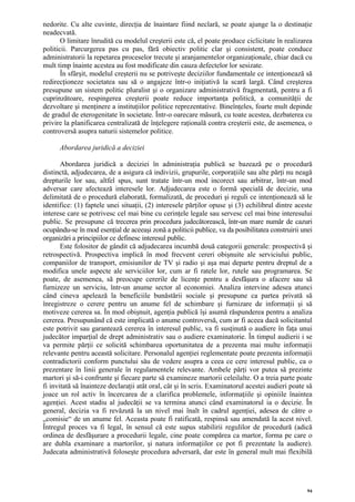 nedorite. Cu alte cuvinte, direcţia de înaintare fiind neclară, se poate ajunge la o destinaţie
neadecvată.
       O limitare înrudită cu modelul creşterii este că, el poate produce ciclicitate în realizarea
politicii. Parcurgerea pas cu pas, fără obiectiv politic clar şi consistent, poate conduce
administratorii la repetarea proceselor trecute şi aranjamentelor organizaţionale, chiar dacă cu
mult timp înainte acestea au fost modificate din cauza defectelor lor sesizate.
       În sfârşit, modelul creşterii nu se potriveşte deciziilor fundamentale ce intenţionează să
redirecţioneze societatea sau să o angajeze într-o iniţiativă la scară largă. Când creşterea
presupune un sistem politic pluralist şi o organizare administrativă fragmentată, pentru a fi
cuprinzătoare, respingerea creşterii poate reduce importanţa politică, a comunităţii de
dezvoltare şi menţinere a instituţiilor politice reprezentative. Bineînţeles, foarte mult depinde
de gradul de eterogenitate în societate. Într-o oarecare măsură, cu toate acestea, dezbaterea cu
privire la planificarea centralizată de înţelegere raţională contra creşterii este, de asemenea, o
controversă asupra naturii sistemelor politice.

      Abordarea juridică a deciziei

       Abordarea juridică a deciziei în administraţia publică se bazează pe o procedură
distinctă, adjudecarea, de a asigura că indivizii, grupurile, corporaţiile sau alte părţi nu neagă
drepturile lor sau, altfel spus, sunt tratate într-un mod incorect sau arbitrar, într-un mod
adversar care afectează interesele lor. Adjudecarea este o formă specială de decizie, una
delimitată de o procedură elaborată, formalizată, de proceduri şi reguli ce intenţionează să le
identifice: (1) faptele unei situaţii, (2) interesele părţilor opuse şi (3) echilibrul dintre aceste
interese care se potrivesc cel mai bine cu cerinţele legale sau servesc cel mai bine interesului
public. Se presupune că trecerea prin procedura judecătorească, într-un mare număr de cazuri
ocupându-se în mod esenţial de aceeaşi zonă a politicii publice, va da posibilitatea construirii unei
organizări a principiilor ce definesc interesul public.
       Este folositor de gândit că adjudecarea incumbă două categorii generale: prospectivă şi
retrospectivă. Prospectiva implică în mod frecvent cereri obişnuite ale serviciului public,
companiilor de transport, emisiunilor de TV şi radio şi aşa mai departe pentru dreptul de a
modifica unele aspecte ale serviciilor lor, cum ar fi ratele lor, rutele sau programarea. Se
poate, de asemenea, să preocupe cererile de licenţe pentru a desfăşura o afacere sau să
furnizeze un serviciu, într-un anume sector al economiei. Analiza intervine adesea atunci
când cineva apelează la beneficiile bunăstării sociale şi presupune ca partea privată să
înregistreze o cerere pentru un anume fel de schimbare şi furnizare de informaţii şi să
motiveze cererea sa. În mod obişnuit, agenţia publică îşi asumă răspunderea pentru a analiza
cererea. Presupunând că este implicată o anume controversă, cum ar fi aceea dacă solicitantul
este potrivit sau garantează cererea în interesul public, va fi susţinută o audiere în faţa unui
judecător imparţial de drept administrativ sau o audiere examinatorie. În timpul audierii i se
va permite părţii ce solicită schimbarea oportunitatea de a prezenta mai multe informaţii
relevante pentru această solicitare. Personalul agenţiei reglementate poate prezenta informaţii
contradictorii conform punctului său de vedere asupra a ceea ce cere interesul public, ca o
prezentare în linii generale în regulamentele relevante. Ambele părţi vor putea să prezinte
martori şi să-i confrunte şi fiecare parte să examineze martorii celeilalte. O a treia parte poate
fi invitată să înainteze declaraţii atât oral, cât şi în scris. Examinatorul acestei audieri poate să
joace un rol activ în încercarea de a clarifica problemele, informaţiile şi opiniile înaintea
agenţiei. Acest stadiu al judecăţii se va termina atunci când examinatorul ia o decizie. În
general, decizia va fi revăzută la un nivel mai înalt în cadrul agenţiei, adesea de către o
„comisie“ de un anume fel. Aceasta poate fi ratificată, respinsă sau amendată la acest nivel.
Întregul proces va fi legal, în sensul că este supus stabilirii regulilor de procedură (adică
ordinea de desfăşurare a procedurii legale, cine poate compărea ca martor, forma pe care o
are dubla examinare a martorilor, şi natura informaţiilor ce pot fi prezentate la audiere).
Judecata administrativă foloseşte procedura adversară, dar este în general mult mai flexibilă




                                                                                                   94
 