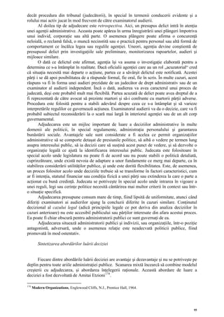 decât procedura din tribunal (judecătorii), în special în termenii conducerii evidente şi a
rolului mai activ jucat în mod frecvent de către examinatorul audierii.
       Al doilea tip de adjudecare este retrospectiva. Aici, un presupus delict intră în atenţia
unei agenţii administrative. Aceasta poate apărea în urma înregistrării unei plângeri împotriva
unui individ, corporaţie sau altă parte. O asemenea plângere poate afirma o concurenţă
neloială, o reclamă falsă, o muncă necinstită sau o practică pentru personal sau altă formă de
comportament ce încălca legea sau regulile agenţiei. Uneori, agenţia devine conştientă de
presupusul delict prin investigaţiile sale preliminare, monitorizarea rapoartelor, audieri şi
mijloace similare.
       O dată ce delictul este afirmat, agenţia îşi va asuma o investigaţie elaborată pentru a
determina ce s-a întâmplat în realitate. Dacă oficialii agenţiei care au un rol „acuzatorial“ cred
că situaţia necesită mai departe o acţiune, partea ce a săvârşit delictul este notificată. Acestei
părţi i se dă apoi posibilitatea de a răspunde formal, fie oral, fie în scris. În multe cazuri, acest
răspuns va fi în forma unei audieri prezidate de un judecător de drept administrativ sau de un
examinator al audierii independent. Încă o dată, audierea va avea caracterul unui proces de
judecată, deşi este probabil mult mai flexibilă. Partea acuzată de delict poate avea dreptul de a
fi reprezentată de către avocat să prezinte martori şi să-i confrunte cu martorii părţii adverse.
Procedura este folosită pentru a stabili adevărul despre ceea ce s-a întâmplat şi să varieze
interpretările regulilor ce guvernează acţiunea. Examinatorul audierii va da o decizie, care va fi
probabil subiectul reconsiderării la o scară mai largă în interiorul agenţiei sau de un alt corp
guvernamental.
       Adjudecarea este un mijloc important de luare a deciziilor administrative în multe
domenii ale politicii, în special regulamente, administraţia personalului şi garantarea
bunăstării sociale. Avantajele sale sunt considerate a fi acelea ce permit organizaţiilor
administrative să se comporte detaşat de presiunile politice, să aibă o vedere pe termen lung
asupra interesului public, să ia decizii care să susţină acest punct de vedere, şi să dezvolte o
organizaţie legală ce ajută la identificarea interesului public. Judecata este folositoare în
special acolo unde legislatura nu poate fi de acord sau nu poate stabili o politică detaliată,
cuprinzătoare, unde există nevoia de adaptare a unor fundamente ce merg mai departe, ca în
stabilirea considerării utilităţilor publice, şi unde este dorită flexibilitatea. Este, de asemenea,
un proces folositor acolo unde deciziile trebuie să se transforme în factori caracteristici, cum
ar fi intenţia, statutul financiar sau condiţia fizică a unei părţi sau extinderea la care o parte a
acţionat cu bună credinţă. Judecata se potriveşte în special acolo unde intrarea în vigoare a
unei reguli, legi sau cerinţe politice necesită cântărirea mai multor criterii în context sau într-
o situaţie specifică.
       Adjudecarea presupune consum mare de timp, fiind lipsită de uniformitate, atunci când
diferiţi examinatori ai audierilor ajung la concluzii diferite în cazuri similare. Conţinutul
decizional al cazului legal (adică principiile legale ce pot deriva din analiza deciziilor în
cazuri anterioare) nu este accesibil publicului sau părţilor interesate din afara acestui proces.
Ea poate fi chiar obscură pentru administratorii publici ce sunt guvernaţi de ea.
       Adjudecarea situează administratorii publici şi indivizii, sau organizaţiile, într-o poziţie
antagonistă, adversară, unde o asemenea relaţie este neadecvată politicii publice, fiind
promovată în mod ostentativ.

         Sintetizarea abordărilor luării deciziei


      Fiecare dintre abordările luării deciziei are avantaje şi dezavantaje şi nu se potriveşte pe
deplin pentru toate ariile administraţiei publice. Scanarea mixtă încearcă să combine modelul
creşterii cu adjudecarea, şi abordarea înţelegerii raţionale. Această abordare de luare a
deciziei a fost dezvoltată de Amitai Etzioni 174 .

174
      Modern Organizations, Englewood Cliffs, N.J., Prentice Hall, 1964.




                                                                                                   95
 