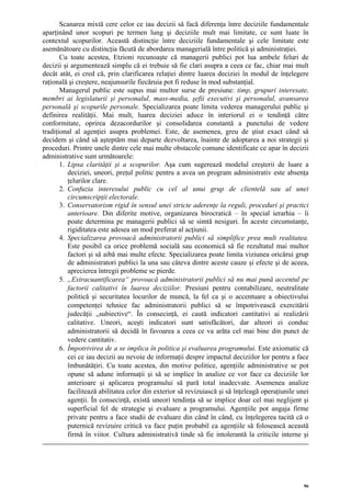 Scanarea mixtă cere celor ce iau decizii să facă diferenţa între deciziile fundamentale
aparţinând unor scopuri pe termen lung şi deciziile mult mai limitate, ce sunt luate în
contextul scopurilor. Această distincţie între deciziile fundamentale şi cele limitate este
asemănătoare cu distincţia făcută de abordarea managerială între politică şi administraţiei.
       Cu toate acestea, Etzioni recunoaşte că managerii publici pot lua ambele feluri de
decizii şi argumentează simplu că ei trebuie să fie clari asupra a ceea ce fac, chiar mai mult
decât atât, ei cred că, prin clarificarea relaţiei dintre luarea deciziei în modul de înţelegere
raţională şi creştere, neajunsurile fiecăruia pot fi reduse în mod substanţial.
       Managerul public este supus mai multor surse de presiune: timp, grupuri interesate,
membri ai legislaturii şi personalul, mass-media, şefii executivi şi personalul, avansarea
personală şi scopurile personale. Specializarea poate limita vederea managerului public şi
definirea realităţii. Mai mult, luarea deciziei aduce în interiorul ei o tendinţă către
conformitate, oprirea dezacordurilor şi consolidarea constantă a punctului de vedere
tradiţional al agenţiei asupra problemei. Este, de asemenea, greu de ştiut exact când să
decidem şi când să aşteptăm mai departe dezvoltarea, înainte de adoptarea a noi strategii şi
proceduri. Printre unele dintre cele mai multe obstacole comune identificate ce apar în decizii
administrative sunt următoarele:
       1. Lipsa clarităţii şi a scopurilor. Aşa cum sugerează modelul creşterii de luare a
          deciziei, uneori, preţul politic pentru a avea un program administrativ este absenţa
          ţelurilor clare.
       2. Confuzia interesului public cu cel al unui grup de clientelă sau al unei
          circumscripţii electorale.
       3. Conservatorism rigid în sensul unei stricte aderenţe la reguli, proceduri şi practici
          anterioare. Din diferite motive, organizarea birocratică – în special ierarhia – îi
          poate determina pe managerii publici să se simtă nesiguri. În aceste circumstanţe,
          rigiditatea este adesea un mod preferat al acţiunii.
       4. Specializarea provoacă administratorii publici să simplifice prea mult realitatea.
          Este posibil ca orice problemă socială sau economică să fie rezultatul mai multor
          factori şi să aibă mai multe efecte. Specializarea poate limita viziunea oricărui grup
          de administratori publici la una sau câteva dintre aceste cauze şi efecte şi de aceea,
          aprecierea întregii probleme se pierde.
       5. „Extracuantificarea“ provoacă administratorii publici să nu mai pună accentul pe
          factorii calitativi în luarea deciziilor. Presiuni pentru contabilizare, neutralitate
          politică şi securitatea locurilor de muncă, la fel ca şi o accentuare a obiectivului
          competenţei tehnice fac administratorii publici să se împotrivească exercitării
          judecăţii „subiective“. În consecinţă, ei caută indicatori cantitativi ai realizării
          calitative. Uneori, aceşti indicatori sunt satisfăcători, dar alteori ei conduc
          administratorii să decidă în favoarea a ceea ce va arăta cel mai bine din punct de
          vedere cantitativ.
       6. Împotrivirea de a se implica în politica şi evaluarea programului. Este axiomatic că
          cei ce iau decizii au nevoie de informaţii despre impactul deciziilor lor pentru a face
          îmbunătăţiri. Cu toate acestea, din motive politice, agenţiile administrative se pot
          opune să adune informaţii şi să se implice în analize ce vor face ca deciziile lor
          anterioare şi aplicarea programului să pară total inadecvate. Asemenea analize
          facilitează abilitatea celor din exterior să revizuiască şi să înţeleagă operaţiunile unei
          agenţii. În consecinţă, există uneori tendinţa să se implice doar cel mai neglijent şi
          superficial fel de strategie şi evaluare a programului. Agenţiile pot angaja firme
          private pentru a face studii de evaluare din când în când, cu înţelegerea tacită că o
          puternică revizuire critică va face puţin probabil ca agenţiile să folosească această
          firmă în viitor. Cultura administrativă tinde să fie intolerantă la criticile interne şi




                                                                                                  96
 
