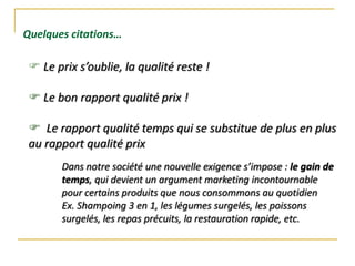  Le prix s’oublie, la qualité reste !
 Le bon rapport qualité prix !
 Le rapport qualité temps qui se substitue de plus en plus
au rapport qualité prix
Quelques citations…
Dans notre société une nouvelle exigence s’impose : le gain de
temps, qui devient un argument marketing incontournable
pour certains produits que nous consommons au quotidien
Ex. Shampoing 3 en 1, les légumes surgelés, les poissons
surgelés, les repas précuits, la restauration rapide, etc.
 