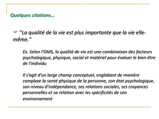  "La qualité de la vie est plus importante que la vie elle-
même."
Quelques citations…
Ex. Selon l'OMS, la qualité de vie est une combinaison des facteurs
psychologique, physique, social et matériel pour évaluer le bien-être
de l'individu
Il s’agit d’un large champ conceptuel, englobant de manière
complexe la santé physique de la personne, son état psychologique,
son niveau d’indépendance, ses relations sociales, ses croyances
personnelles et sa relation avec les spécificités de son
environnement
 