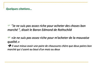  "Je ne suis pas assez riche pour acheter des choses bon
marché ", disait le Baron Edmond de Rothschild
 «Je ne suis pas assez riche pour m’acheter de la mauvaise
qualité.»
 Il vaut mieux avoir une paire de chaussures chère que deux paires bon
marché qui s'usent au bout d'un mois ou deux
Quelques citations…
 