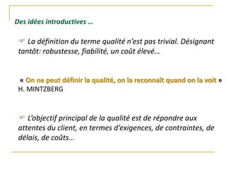  La définition du terme qualité n’est pas trivial. Désignant
tantôt: robustesse, fiabilité, un coût élevé…
« On ne peut définir la qualité, on la reconnaît quand on la voit »
H. MINTZBERG
 L’objectif principal de la qualité est de répondre aux
attentes du client, en termes d’exigences, de contraintes, de
délais, de coûts…
Des idées introductives …
 