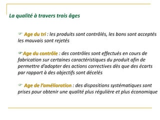  Age du tri : les produits sont contrôlés, les bons sont acceptés
les mauvais sont rejetés
Age du contrôle : des contrôles sont effectués en cours de
fabrication sur certaines caractéristiques du produit afin de
permettre d’adopter des actions correctives dès que des écarts
par rapport à des objectifs sont décelés
 Age de l’amélioration : des dispositions systématiques sont
prises pour obtenir une qualité plus régulière et plus économique
La qualité à travers trois âges
 