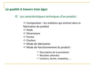 © Les caractéristiques techniques d’un produit :
 Composition : les matières qui entrent dans la
fabrication du produit
 Poids
 Dimensions
 Forme
 Couleur
 Mode de fabrication
 Mode de fonctionnement du produit :
 Description de la prestation
 Résultats attendus
 Contenu, durée, modalités, …
La qualité à travers trois âges
 