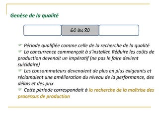 Genèse de la qualité
 Période qualifiée comme celle de la recherche de la qualité
 La concurrence commençait à s’installer. Réduire les coûts de
production devenait un impératif (ne pas le faire devient
suicidaire)
 Les consommateurs devenaient de plus en plus exigeants et
réclamaient une amélioration du niveau de la performance, des
délais et des prix
 Cette période correspondait à la recherche de la maîtrise des
processus de production
 