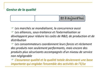 Genèse de la qualité
 Les marchés se mondialisent, la concurrence aussi
 Les alliances, sous-traitance et l’externalisation se
développent pour réduire les coûts de R&D, de production et de
distribution
 Les consommateurs coordonnent leurs forces et réclament
des produits non seulement performants, mais encore des
produits plus sécurisants accompagnés d’un niveau de service
non négligeable
 L’assurance qualité et la qualité totale deviennent une base
importante qui englobe l’ensemble des activités de l’E/se
 