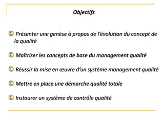 Objectifs
© Présenter une genèse à propos de l’évolution du concept de
la qualité
© Maîtriser les concepts de base du management qualité
© Réussir la mise en œuvre d’un système management qualité
© Mettre en place une démarche qualité totale
© Instaurer un système de contrôle qualité
 