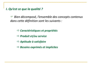 I. Qu’est ce que la qualité ?
 Bien décomposé, l’ensemble des concepts contenus
dans cette définition sont les suivants :
 Caractéristiques et propriétés
 Produit et/ou service
 Aptitude à satisfaire
 Besoins exprimés et implicites
 