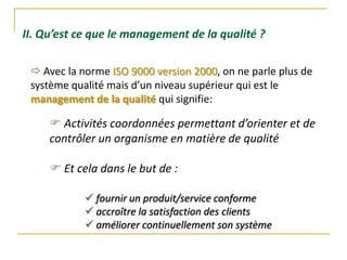 II. Qu’est ce que le management de la qualité ?
 Activités coordonnées permettant d’orienter et de
contrôler un organisme en matière de qualité
 Et cela dans le but de :
 fournir un produit/service conforme
 accroître la satisfaction des clients
 améliorer continuellement son système
 Avec la norme ISO 9000 version 2000, on ne parle plus de
système qualité mais d’un niveau supérieur qui est le
management de la qualité qui signifie:
 
