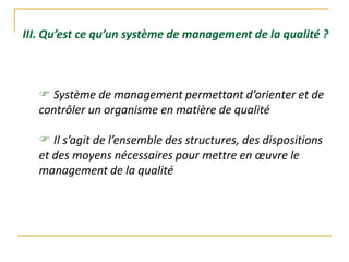 III. Qu’est ce qu’un système de management de la qualité ?
 Système de management permettant d’orienter et de
contrôler un organisme en matière de qualité
 Il s’agit de l’ensemble des structures, des dispositions
et des moyens nécessaires pour mettre en œuvre le
management de la qualité
 