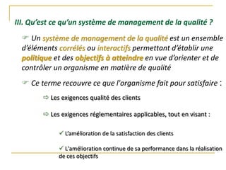  Un système de management de la qualité est un ensemble
d’éléments corrélés ou interactifs permettant d’établir une
politique et des objectifs à atteindre en vue d’orienter et de
contrôler un organisme en matière de qualité
III. Qu’est ce qu’un système de management de la qualité ?
 Ce terme recouvre ce que l'organisme fait pour satisfaire :
 Les exigences qualité des clients
 Les exigences réglementaires applicables, tout en visant :
 L’amélioration de la satisfaction des clients
 L'amélioration continue de sa performance dans la réalisation
de ces objectifs
 