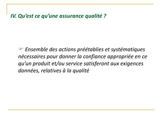 IV. Qu’est ce qu’une assurance qualité ?
 Ensemble des actions préétablies et systématiques
nécessaires pour donner la confiance appropriée en ce
qu’un produit et/ou service satisferont aux exigences
données, relatives à la qualité
 
