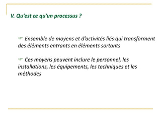 V. Qu’est ce qu’un processus ?
 Ensemble de moyens et d’activités liés qui transforment
des éléments entrants en éléments sortants
 Ces moyens peuvent inclure le personnel, les
installations, les équipements, les techniques et les
méthodes
 