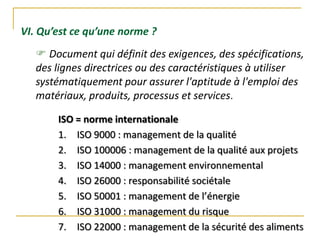VI. Qu’est ce qu’une norme ?
 Document qui définit des exigences, des spécifications,
des lignes directrices ou des caractéristiques à utiliser
systématiquement pour assurer l'aptitude à l'emploi des
matériaux, produits, processus et services.
ISO = norme internationale
1. ISO 9000 : management de la qualité
2. ISO 100006 : management de la qualité aux projets
3. ISO 14000 : management environnemental
4. ISO 26000 : responsabilité sociétale
5. ISO 50001 : management de l’énergie
6. ISO 31000 : management du risque
7. ISO 22000 : management de la sécurité des aliments
 