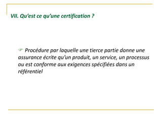 VII. Qu’est ce qu’une certification ?
 Procédure par laquelle une tierce partie donne une
assurance écrite qu’un produit, un service, un processus
ou est conforme aux exigences spécifiées dans un
référentiel
 